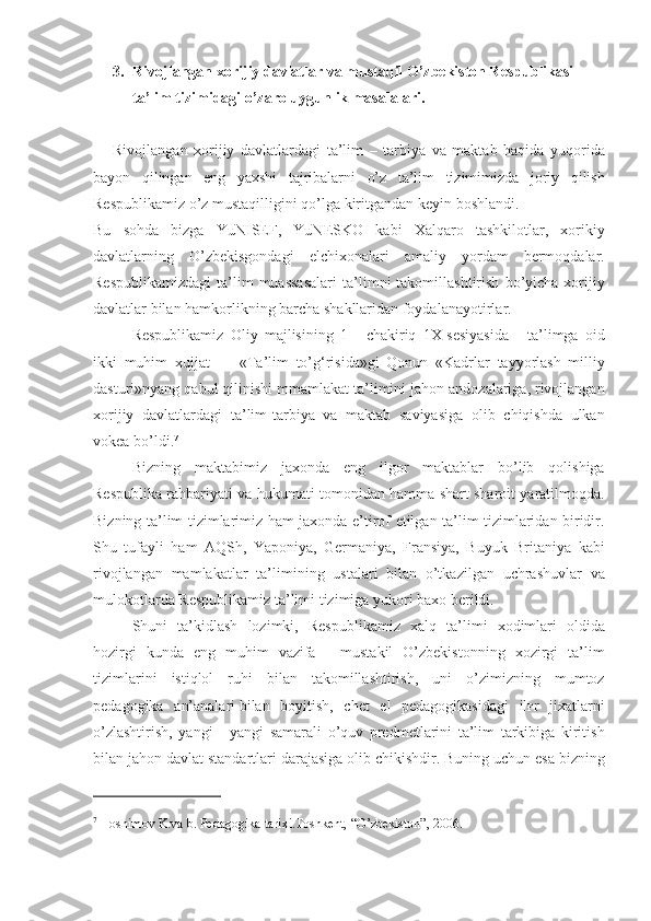 3. Rivojlangan xorijiy davlatlar va mustaqil O’zbekiston Respublikasi 
ta’lim tizimidagi o’zaro   uygunlik masalalari .
Rivojlangan xorijiy	 davlatlardagi	 ta’lim	 – tarbiya	 va	 maktab	 haqida	 yuqorida
bayon	
 qilingan	 eng	 yaxshi	 tajribalarni	 o’z	 ta’lim	 tizimimizda	 joriy	 qilish
Respublikamiz	
 o’z	 mustaqilligini	 qo’lga	 kiritgandan	 keyin	 boshlandi.
Bu	
 sohda	 bizga	 YuNISEF,	 YuNESKO	 kabi	 Xalqaro	 tashkilotlar,	 xorikiy
davlatlarning	
 O’zbekisgondagi	 elchixonalari	 amaliy	 yordam	 bermoqdalar.
Respublikamizdagi	
 ta’lim	 muassasalari	 ta’limni	 takomillashtirish	 bo’yicha	 xorijiy
davlatlar	
 bilan	 hamkorlikning	 barcha	 shakllaridan	 foydalanayotirlar.
Respublikamiz	
 Oliy	 majlisining	 1 - chakiriq	 1X-sesiyasida	 - ta’limga	 oid
ikki	
 muhim	 xujjat	 —	 «Ta’lim	 to’g‘risida»gi	 Qonun	 «Kadrlar	 tayyorlash	 milliy
dasturi»nyang	
 qabul	 qilinishi	 mmamlakat	 ta’limini	 jahon	 andozalariga,	 rivojlangan
xorijiy	
 davlatlardagi	 ta’lim-tarbiya	 va	 maktab	 saviyasiga	 olib	 chiqishda	 ulkan
vokea	
 bo’ldi. 7
Bizning	
 maktabimiz	 jaxonda	 eng	 ilgor	 maktablar	 bo’lib	 qolishiga
Respublika	
 rahbariyati	 va	 hukumati	 tomonidan	 hamma	 shart	 sharoit	 yaratilmoqda.
Bizning	
 ta’lim	 tizimlarimiz	 ham	 jaxonda	 e’tirof	 etilgan	 ta’lim	 tizimlaridan	 biridir.
Shu	
 tufayli	 ham	 AQSh,	 Yaponiya,	 Germaniya,	 Fransiya,	 Buyuk	 Britaniya	 kabi
rivojlangan	
 mamlakatlar	 ta’limining	 ustalari	 bilan	 o’tkazilgan	 uchrashuvlar	 va
mulokotlarda	
 Respublikamiz	 ta’limi	 tizimiga	 yukori	 baxo	 berildi.
Shuni	
 ta’kidlash	 lozimki,	 Respublikamiz	 xalq	 ta’limi	 xodimlari	 oldida
hozirgi	
 kunda	 eng	 muhim	 vazifa	 - mustakil	 O’zbekistonning	 xozirgi	 ta’lim
tizimlarini	
 istiqlol	 ruhi	 bilan	 takomillashtirish,	 uni	 o’zimizning	 mumtoz
pedagogika	
 an’analari   bilan	 boyitish ,	 chet	 el	 pedagogikasidagi	 il ғ r	 jixatlarni
o’zlashtirish,	
 yangi	 - yangi	 samarali	 o’quv	 predmetlarini	 ta’lim	 tarkibiga	 kiritish
bilan	
 jahon	 davlat	 standartlari	 darajasiga	 olib	 chikishdir.	 Buning	 uchun	 esa	 bizning
7
  Hoshimov	
 K.va	 b. Pedagogika	 tarixi.Toshkent,	 “O’zbekiston”,	 2006. 