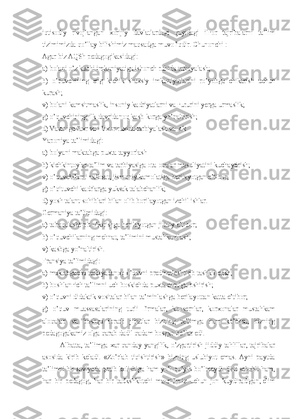 iqtisodiy rivojlangan	 xorijiy	 davlatlardagi	 quyidagi	 il ғ or	 tajribalarni	 ta’lim
tizimimizda	
 qo’llay	 bilishimiz	 maqsadga	 muvofiqdir.	 Chunonchi	 :
Agar	
 biz	 AQSh	 pedagogikasidagi:
a)	
 bolani	 o’z	 kuchi	 imkoniyatiga	 ishonch	 ruhida	 tarbiyalash;
b)	
 o’quvchining	 eng	 kichik	 shaxsiy	 imkoniyatlarini	 ro’yobga	 chikarish	 uchun
kurash;
v)	
 bolani	 kamsitmaslik,	 insoniy	 kadriyatlarni	 va	  ғ ururini	 yerga	 urmaslik;
g)	
 o’quvchining	 ilk	 davridanoq	 kasb-korga	 yo’naltirish;
d)	
 Vataniga	 faxr	 va	 iftixor	 ruxida	 tarbiyalash	 va	 x.k
Yaponiya	
 ta’limidagi:
a)	
 bolyani	 maktabga	 puxta	 tayyorlash
b)	
 kichkintoylar	 ta’lim	 va	 tarbiyasiga	 ota-onalar	 masuliyatini	 kuchaytirish;
v)	
 o’quvchilarni	 nafosat,	 jismoniy	 kamolatiga	 berilayotgan	 e’tibor;
g)	
 o’qituvchi	 kadrlarga	 yuksak	 talabchanlik;
d)	
 yosh	 talant	 sohiblari	 bilan	 olib	 borilayotgan	 izchil	 ishlar.
Germaniya	
 ta’limidagi:
a)	
 tabaqalashtirib	 o’kitishga	 berilayotgan	 jiddiy	 e’tibor;
b)	
 o’quvchilarning	 mehnat,	 ta’limini	 mustahkamlash;
v)	
 kasbga	 yo’naltirish.
Fransiya
 ta’limidagi:
a)	
 maktabgacha	 tarbiyadanoq	 o’quvni	 predmetlashtirib	 tashkil	 etish;
b)	
 boshlan ғ ich	 ta’limni	 uch	 boskichda	 puxta	 amalga	 oshirish;
v)	
 o’quvni	 didaktik	 vositalar	 bilan	 ta’minlashga	 berilayottan	 katta	 e’tibor;
g)	
 o’quv	 muassasalarining	 turli	 firmalar,	 konsernlar,	 korxonalar	 mustahkam
aloqalari	
 va	 boshqa	 ibratli	 jihatlar	 bizning	 ta’limga	 ham	 ko’chsa,	 bizning
pedagogakamiz	
 olga	 qarab	 dadil	 qadam	 bosgan	 bo’lar	 edi.
Albatta,	
 ta’limga	 xar	 qanday	 yangilik,	 o’zgartirish	 jiddiy	 tahlillar,	 tajribalar
asosida	
 kirib	 keladi.	 «Zo’rlab	 tiqishtirish»	 bizning	 uslubiyot	 emas.	 Ayni	 paytda
ta’limni	
 bir	 saviyada	 qotib	 kolishiga	 ham	 yo’l	 qo’yib	 bo’lmaydi.	 Shu	 sababli	 ham,
har	
 bir	 pedagog,	 har	 bir	 tadkshkotchi	 maorifimiz	 uchun	 jon	 kuydiradigan,   elim 