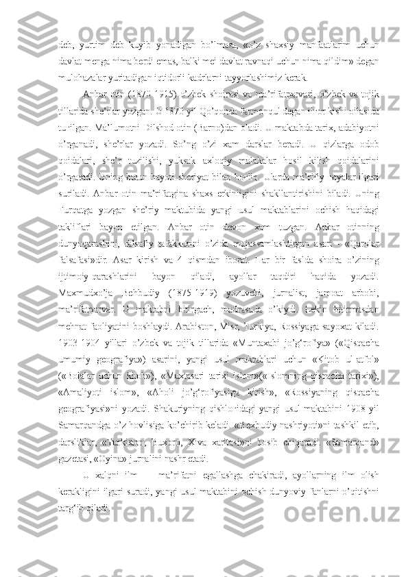 deb , yurtim	 deb	 kuyib	 yonadigan	 bo’lmasa,	 «o’z	 shaxsiy	 manfaatlarim	 uchun
davlat	
 menga	 nima	 berdi	 emas,	 balki	 mei	 davlat	 ravnaqi	 uchun	 nima	 qildim»	 degan
mulohazalar	
 yuritadigan	 iqtidorli	 kadrlarni	 tayyorlashimiz	 kerak.
Anbar	
 otin	 (1870-1915)	 o’zbek	 shoirasi	 va	 ma’rifatparvari,	 o’zbek	 va	 tojik
tillarida	
 she’rlar	 yozgan.	 U	 1870	 yil	 Qo’qonda	 farmonqul	 degan	 il ғ or	 kishi	 oilasida
tu ғ ilgan.	
 Ma’lumotni	 Dilshod	 otin	 (Barno)dan	 oladi.	 U	 maktabda	 tarix,	 adabiyotni
o’rganadi,	
 she’rlar	 yozadi.	 So’ng	 o’zi	 xam	 darslar	 beradi.	 U	 qizlarga	 odob
qoidalari,	
 she’r	 tuzilishi,	 yuksak	 axloqiy	 malakalar	 hosil	 kilish	 qoidalarini
o’rgatadi.	
 Uning	 butun	 hayoti	 sheriyat	 bilan	 bo ғ liq.	 Ularda	 ma’rifiy	  ғ oyalar	 ilgari
suriladi.	
 Anbar	 otin	 ma’rifatgina	 shaxs	 erkinligini	 shakllantirishini	 biladi.	 Uning
Furqatga	
 yozgan	 she’riy	 maktubida	 yangi	 usul	 maktablarini	 ochish	 haqidagi
takliflari	
 bayon	 etilgan.	 Anbar	 otin	 devon	 xam	 tuzgan.	 Anbar	 otinning
dunyoqarashini,	
 falsafiy	 tafakkurini	 o’zida	 mujassamlashtirgan	 asari	 - «Qarolar
falsafasi»dir.	
 Asar	 kirish	 va	 4 qismdan	 iborat.	 Har	 bir	 faslda	 shoira	 o’zining
ijtimoiy-qarashlarini	
 	bayon	 	qiladi,	 	ayollar	 	taqdiri	 	haqida	 	yozadi.
Maxmudxo’ja	
 Behbudiy	 (1875-1919)	 yozuvchi,	 jurnalist,	 jamoat	 arbobi,
ma’rifatparvar.	
 U	 maktabni	 bitirgach,	 madrasada	 o’kiydi.	 Lekin	 bitirmasdan
mehnat	
 faoliyatini	 boshlaydi.	 Arabiston,	 Misr,	 Turkiya,	 Rossiyaga	 sayoxat	 kiladi.
1903-1904	
 yillari	 o’zbek	 va	 tojik	 tillarida	 «Muntaxabi	 jo’g‘rofiya»	 («Qisqacha
umumiy	
 geografiya»)	 asarini,	 yangi	 usul	 maktablari	 uchun	 «Kitob	 ul-atfol»
(«Bolalar	
 uchun	 kitob»),	 «Muxtasari	 tarixi	 islom»(«Islomning	 qisqacha	 tarixi»),
«Amaliyoti	
 islom»,	 «Aholi	 jo’g‘rofiyasiga	 kirish»,	 «Rossiyaning	 qisqacha
geografiyasi»ni	
 yozadi.	 Shakuriyning	 qishlo ғ idagi	 yangi	 usul	 maktabini	 1908	 yil
Samarqandga-o’z	
 hovlisiga	 ko’chirib	 keladi.	 «Bexbudiy	 nashriyoti»ni	 tashkil	 etib,
darsliklar,	
 «Turkiston,	 Buxoro,	 Xiva	 xaritasi»ni	 bosib	 chiqaradi.	 «Samarqand»
gazetasi,	
 «Oyina»	 jurnalini	 nashr	 etadi.
U	
 xalqni	 ilm	 —	 ma’rifatni	 egallashga	 chakiradi,	 ayollarning	 ilm	 olish
kerakligini	
 ilgari	 suradi,	 yangi	 usul	 maktabini	 ochish	 dunyoviy	 fanlarni	 o’qitishni
targ‘ib	
 qiladi. 