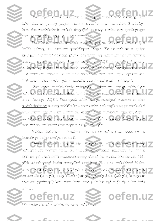 Rivojlangan xorijiy	 davlatlarda	 ta`limning	 mamlakat	 ishki	 siyosatiga	 faol
ta`sir	
 etadigan	 ijtimoiy	 jarayon	 ekanligi,	 e`tirof	 qilingan	 haqiqatdir.	 Shu	 tufayli
ham	
 chet	 mamlakatlarda	 maktab	 ehtiyojini	 iqtisodiy	 ta`minlashga	 ajratilayotgan
mablag‘	
 miqdori	 yildan	 yilga	 - oshib	 bormoqda.
Yaponlarda	
 masalan,	 «maktab	 muvaffaqiyati	 va	 farovonlik	 timsoli»	 gina
bo‘lib	
 qolmay,	 «u	 insonlarni	 yaxshilaydi»,	 degan	 fikr	 ishonch	 va	 e`tiqodga
aylangan.	
 Ta`lim	 to‘g‘risidagi	 g‘amxo'rlik	 taniqli	 siyosatchilarning	 ham	 hamisha
diqqat	
 – e’tiborida	 bo‘lgan.	 Shuning	 uchun	 ham	 AQSH	 ning	 sobiq	 Prezidenti
R.Reyganni,	
 Buyuk	 Britaniya	 Bosh	 vaziri	 M.Techcherni,	 Fransiya	 Prezidenti
F.Mettiranlarni	
 maktab	 islohotining	 tashabbuskorlari	 deb	 bejiz	 aytishmaydi.
F.Mitteran	
 maktabni	 «Jamiyatini	 harakatlantiruvchi	 kuch»	 deb	 hisoblagan 2
.
Rivojlangan	
 mamlakatlarda	 pedagogik	 tadqiqotlarni	 amalga	 oshiradigan
ko‘p	
 sonli	 ilmiy	 muassalar	 ishlab	 turibdi.	 Germaniyada	 ularning	 ikki	 mingdan
ortiq.	
 Fransiya,	 AQSH,	 Yaponiyada	 ta`lim	 tarbiya	 nazariyasi	 muammolari   bilan
yuzlab	
 davlat	 va   xususiy	 tashkilotlar	 Universitetlar	 pedagogik	 tadqiqot	 markazlari
shug‘ullanmoqdalar.	
 Ular	 faolitini	 esa	 xalqaro	 ta`lim	 markazlari,	 masalan,	 AQSH
da	
 xalqaro	 instituti	 muvofiqlashtirib	 bormoqda.	 Ko‘pchilikning	 faoliyati	 o‘quv
dasturini	
 takomillashtirish	 va	 qayta	 qurishga	 qaratilgan.
Maktab	
 dasturlarini	 o‘zgartirish	 ikki	 asosiy	 yo‘nalishda:	 ekstensiv	 va
intensiv	
 yo‘l	 bilan	 amalga	 oshiriladi.
Birinchi	
 holatda	 o‘quv	 muddati	 uzaytiriladi,	 o‘quv	 materiallari	 hajmi
ko‘paytiriladi;	
 ikkinchi	 holda	 esa	 mutlaqo	 yangi	 dastur	 yaratiladi.	 Bu	 o‘rinda
ikkinchi	
 yo‘l,	 ko‘pchilik	 mutaxassislarning	 e`tiroficha,	 maqbul	 hisoblanadi.	 1961
yilda	
 «Bosh	 yangi	 bazis»	 tamoyillari	 asosida	 AQSH	 o‘rta	 maktablarni	 islohot
qilish	
 boshlangan	 edi.	 Buning	 mohiyati	 shundaki,	 ingliz	 tili	 va	 adabiyoti	 (to‘rt	 yil),
matematika	
 (to‘rt	 yil),	 tabiiy	 bilimlar	 (uch	 yil),	 ijtimoiy	 fanlar	 (uch	 yil),	 kompyuter
texnikasi	
 (yarim	 yil)	 kabilardan	 iborat	 besh	 yo‘nalishdagi	 majburiy	 ta`lim	 joriy
qilindi.
2
  Xorijiy	
 davlatlar	 ta’lim	 tizimiga	 oid	 Internet	 ma’lumotlari 