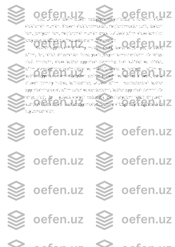 Faqat uzluksiz	 davom	 etuvchi	 pedagogik	 jarayonlardagina	 barkamol	 shaxs
shakllanishi	
 mumkin.	 Shaxsni	 shakllantirmasdan,	 rivojlantirmasdan	 turib,	 davlatni
ham,	
 jamiyatni	 ham,	 rivojlantirish	 mumkin	 emas.	 Uzluksiz	 ta‘lim	 shaxs	 kamoloti
jarayoniga	
 jadal	 ta‘sir	 ko’rsatuvchi	 eng	 muhim	 omildir.
Kadrlar	
 tayyorlashning	 milliy	 modeli:	 shaxs,	 davlat	 va	 jamiyat,	 uzluksiz,
ta‘lim,	
 fan,	 ishlab	 chiqarishdan	 iborat	 yaxlit	 jarayon	 komponentlarini	 o’z	 ichiga
oladi.   Binobarin ,	
 shaxs	 kadrlar	 tayyorlash	 tizimining	 bosh	 sub‘ekti	 va	 ob‘ekti,
ta‘lim	
 xizmatlarining	 iste‘molchisi	 va	 muallifi;	 davlat	 va	 jamiyat	 – ta‘lim	 va
kadrlar	
 tayyorlash	 tizimi	 faoliyatini	 tartibga	 soluvchi	 va	 nazorat	 qiluvchi,	 qabul
qiluvchi	
 ijtimoiy	 hodisa,	 kafolatchilar;	 uzluksiz	 ta‘lim	 - raqobatbardosh	 kadrlar
tayyorlashning	
 asosi,	 ta‘lim	 turlari	 va	 standartlarini,	 kadrlar	 tayyorlash	 tizimini	 o’z
ichiga	
 oladi;	 fan	 – yuksak	 soviyali	 pedagogik	 texnologiyalarni	 ishlab	 chiquvchi
kuch;	
 ishlab	 chiqarish	 - kadrlar	 tayyorlashga,	 ularning	 sifatiga	 qo’yiladigan	 talablar
buyurtmachisidir. 