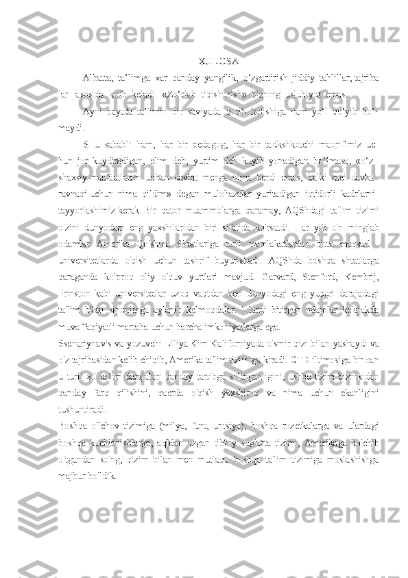 XULOSA
Albatta ,     ta ’ limga     xar     qanday     yangilik ,     o ‘ zgartirish     jiddiy     tahlillar ,   tajriba
lar       asosida     kirib     keladi .     «Zo‘rlab     tiqishtirish»     bizning     uslubiyot     emas.  
Ayni     paytda     ta’limni     bir     saviyada     qotib     kolishiga     ham     yo‘l     qo‘yib     bo‘l
maydi.
SHu     sababli     ham,     har     bir     pedagog,     har     bir     tadkshkotchi     maorifimiz     uc
hun     jon   kuydiradigan,     elim     deb,     yurtim     deb     kuyib     yonadigan     bo‘lmasa,     «o‘z    
shaxsiy   manfaatlarim     uchun     davlat     menga     nima     berdi     emas,     balki     mei     davlat  
ravnaqi uchun     nima     qildim»     degan     mulohazalar     yuritadigan     iqtidorli     kadrlarni  
tayyorlashimiz   kerak.   Bir	
 qator	 muammolarga	 qaramay,	 AQShdagi	 ta'lim	 tizimi
o'zini	
 dunyodagi	 eng	 yaxshilaridan	 biri	 sifatida	 ko'rsatdi.	 Har	 yili	 o'n	 minglab
odamlar	
 Amerika	 Qo'shma	 Shtatlariga	 turli	 mamlakatlardan	 bitta	 maqsad	 -
universitetlarda	
 o'qish	 uchun	 tashrif	 buyurishadi.	 AQShda	 boshqa	 shtatlarga
qaraganda	
 ko'proq	 oliy	 o'quv	 yurtlari	 mavjud.	 Garvard,	 Stenford,	 Kembrij,
Prinston	
 kabi	 universitetlar	 uzoq	 vaqtdan	 beri	 dunyodagi	 eng	 yuqori	 darajadagi
ta'lim	
 bilan	 sinonimga	 aylanib	 kelmoqdalar.	 Ularni	 bitirgan	 odamlar	 kelajakda
muvaffaqiyatli	
 martaba	 uchun	 barcha	 imkoniyatlarga	 ega.
Ssenariynavis	
 va	 yozuvchi	 Liliya	 Kim	 Kaliforniyada	 o'smir	 qizi	 bilan	 yashaydi	 va
o'z	
 tajribasidan	 kelib	 chiqib,	 Amerika	 ta'lim	 tizimiga	 kiradi.	 CTD	 iltimosiga	 binoan
u	
 turli	 xil	 ta'lim	 darajalari	 qanday	 tartibga	 solinganligini,	 ushbu	 tizim	 biznikidan
qanday	
 farq	 qilishini,	 qaerda	 o'qish	 yaxshiroq	 va	 nima	 uchun	 ekanligini
tushuntiradi.
Boshqa	
 o'lchov	 tizimiga	 (milya,	 funt,	 untsiya),	 boshqa	 rozetkalarga	 va	 ulardagi
boshqa	
 kuchlanishlarga,	 aqldan	 ozgan	 tibbiy	 sug'urta	 tizimi,	 Amerikaga	 ko'chib
o'tgandan	
 so'ng,	 qizim	 bilan	 men	 mutlaqo	 boshqa	 ta'lim	 tizimiga	 moslashishga
majbur	
 bo'ldik.	  