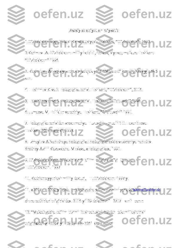 Asosiy adabiyotlar ro’yxati:
1.O’zbekiston Respublikasi	 Konstitutsiyasi.	 Toshkent,	 “O’zbekiston”,	 1992.
2.KarimovI.A.	
 O’zbekiston:   milliy	 istiqlol ,	 iqtisod,	 siyosat,	 mafkura	 Toshkent	 
“O’zbekiston”	
 1996.
3.	
 Karimiov	 I.A.Tarixiy	 xotirasiz	 kelajak	 yo’q.	 “Muloqot”	 jurnali,	 1998	 yil,	 №	 5 
son.
4.	
 Hoshimov	 K.va	 b.	 Pedagogika	 tarixi.Toshkent,	 “O’zbekiston”,	 2006.
5.	
 Hasanboev	 J. va	 b.	 Pedagogika	 tarixi.	 Toshkent,	 “O’qituvchi”,1996.
6.	
 Jumaeva	 M.	 Fol`klor	 va	 tarbiya.	 Toshkent,	 “O’qituvchi”	 1990.
7.	
 Pedagogika	 tarixidan	 xrestomatiya.	 Tuzuvchi	 – muallif:	 O.Hasanboeva.	 
Toshkent,”O’qituvchi”,	
 1993.
8.	
 Izmaylov	 A.Narodnaya	 pedagogika:	 pedagogicheskie	 vozzreniya	 narodov	 
Sredney	
 Azii	 i Kazaxstana.	 Moskva,	 «Pedagogika»,	 1990.
9.	
 O‘zbekiston	 Respublikasining     “Ta’lim     to‘g‘risida”gi     Qonuni.     -
T.:O‘zbekiston.   1997    
10.	
 Kadrlar   tayyorlash   milliy   dasturi,     -T.:O‘zbekiston.   1997   y.  
11.   «2017   —   2021   yillarda	
      maktabgacha	 ta’lim   tizimini   yanada   takomillashtirish  
chora-tadbirlari   to‘g‘risida».   2016   yil   29   dekabr	
 PF   -   2707   –sonli     qaror.  
12.   “Maktabgacha     ta’lim     tizimi     boshqaruvini     tubdan     takomillashtirish  
to‘g‘risida”   gi     2017-yil     09.09     PF–3261-sonli   qaror. 