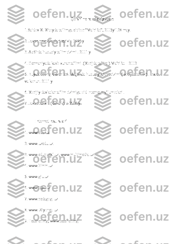 Qo’shimcha adabiyotlar:
1.Saidov X.	 Xitoyda	 ta`limga	 e`tibor	 “Ma`rifat”,	 2005yil.28	 may.
2.	
 Jaxon	 mamlakatlari	 tarixi	 . 1994	 y
3.	
 AqShda	 huquqiy	 ta'lim	 tizimi	 . 2001	 y
4.	
 Germaniyada	 kasb-xunar	 ta’limi	 .(Xorijda	 ta’lim	 ).Ma’rifat	 – 2002
5.	
 Buyuklarning	 mezonlari	 . AQShda	 huquqiy	 ta’lim	 tizimi	 ( xorijda	 ta’lim)	 . Inson
va	
 konun.	 2001	 y
6.	
 Xorijiy	 davlatlar	 ta’lim	 tizimiga	 oid	 Internet	 ma’lumotlari	 .
7.	
 Jaxon	 tarixi	 . (darslik)	 T-2006	 y
                    Internet resurslari  
1.   www.edu.uz.  
2.   www.uzedu.uz.  
3.   www.eduportal.uz,   www.multimedia.uz.  
4.   www.bimm.uz  
5.   www.giu.uz  
6.   www.tdpu.uz  
7.   www.pedagog.   uz  
8.   www.   Ziyonet.   uz  
9.   Teacher.org,   www.teacher.org.   