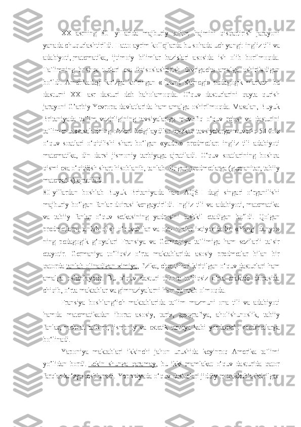 XX asrning	 80-	 yillarida	 majburiy	 ta`lim	 hajmini	 qisqartirish	 jarayoni
yanada	
 chuqurlashtirildi.	 Hatto	 ayrim	 kollejlarda	 bu	 sohada	 uch	 yangi:	 ingliz	 tili	 va
adabiyoti,   matematika ,	
 ijtimoiy	 bilimlar	 bazislari	 asosida	 ish	 olib	 borilmoqda.
Ta`limning	
 boshqa	 turlari	 esa	 ihtisoslashtirish	 davrigacha	 amalga	 oshiriladigan
bo‘ldi.	
 Amerikadagi	 ko‘zga	 ko‘ringan	 «Found	 Karnegi»	 pedagogik	 markazi	 bu
dasturni	
 XXI	 asr	 dasturi	 deb	 baholamoqda.	 O‘quv	 dasturlarini	 qayta	 qurish
jarayoni	
 G’arbiy	 Yevropa	 davlatlarida	 ham	 amalga	 oshirilmoqda.	 Masalan,	 Buyuk
Britaniyada	
 ta`lim	 vazirligining	 tavsiyalariga	 muvofiq	 o‘quv	 rejasi	 va	 dasturini
ta`lim	
 muassasalarining	 o‘zlari	 belgilaydilar	 mazkur	 tavsiyalarga	 muvofiq	 50	 foiz
o‘quv	
 soatlari	 o‘qitilishi	 shart	 bo‘lgan	 «yadro»	 predmetlar:	 ingliz	 tili	 adabiyoti
matematika,	
 din	 darsi	 jismoniy	 tarbiyaga	 ajratiladi.	 O‘quv	 soatlarining	 boshqa
qismi	
 esa	 o‘qitilish	 shart	 hisoblanib,	 tanlab	 olingan	 predmetlarga	 (gumanitar,	 tabiiy
matematik)	
 ajratiladi.
80-yillardan
 boshlab	 Buyuk	 Britaniyada	 ham	 AQSH	 dagi	 singari	 o‘rganilishi
majburiy	
 bo‘lgan	 fanlar	 doirasi	 kengaytirildi.	 Ingliz	 tili	 va	 adabiyoti,	 matematika
va	
 tabiiy	 fanlar	 o‘quv	 setkasining	 yadrosini	 tashkil	 etadigan	 bo’ldi.	 Qolgan
predmetlarni	
 tanlab	 olish	 o‘quvchilar	 va	 ota-	 onalar	 ixtiyoridadir.	 «Yangi	 dunyo»
ning	
 pedagogik	 g‘oyalari	 Fransiya	 va	 Germaniya	 ta`limiga	 ham	 sezilarli	 ta`sir
etayotir.	
 Germaniya	 to’liqsiz	 o‘rta	 maktablarida	 asosiy	 predmetlar	 bilan	 bir
qatorda   tanlab	
 olinadigan	 ximiya ,	 fizika,	 chet	 tillari	 kiritilgan	 o‘quv	 dasturlari	 ham
amalga	
 oshirilayotir.	 Bu	 o‘quv	 dasturi	 tobora	 to‘liqsiz	 o‘rta	 maktab	 doirasida
chiqib,	
 o‘rta	 maktablar	 va	 gimnaziyalarni	 ham	 qamrab	 olmoqda.
Fransiya	
 boshlang‘ich	 maktablarida	 ta`lim	 mazmuni	 ona	 tili	 va	 adabiyoti
hamda	
 matematikadan	 iborat	 asosiy,	 tarix,	 geografiya,	 aholishunoslik,	 tabiiy
fanlar,	
 mehnat	 ta`limi,	 jismoniy	 va	 estetik	 tarbiya	 kabi	 yordamchi	 predmetlarga
bo‘linadi.
Yaponiya	
 maktablari	 ikkinchi	 jahon	 urushida	 keyinroq	 Amerika	 ta`limi
yo’lidan	
 bordi.   Lekin	 shunga	 qaramay ,	 bu	 ikki	 mamlakat	 o‘quv	 dasturida	 qator
farqlar	
 ko‘zga	 tashlanadi.	 Yaponiyada	 o‘quv	 dasturlari	 jiddiy	 murakkablashtirilgan 