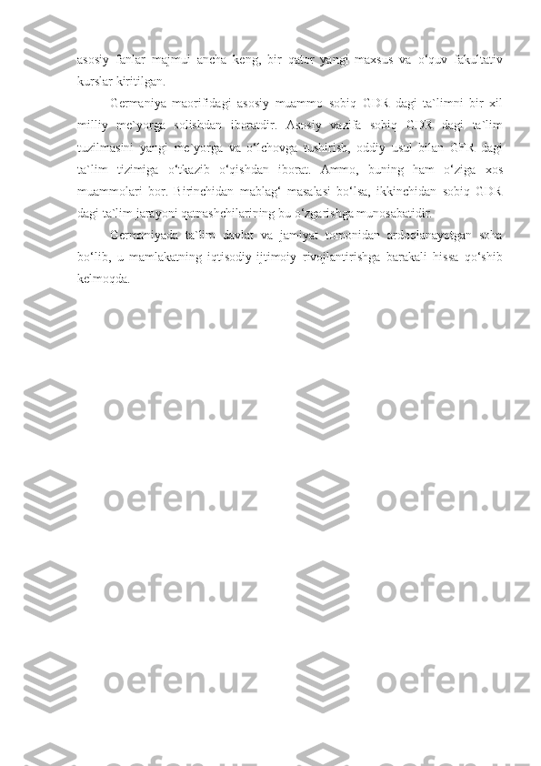 asosiy fanlar	 majmui	 ancha	 keng,	 bir	 qator	 yangi	 maxsus	 va	 o‘quv	 fakultativ
kurslar	
 kiritilgan.
Germaniya	
 maorifidagi	 asosiy	 muammo	 sobiq	 GDR	 dagi	 ta`limni	 bir	 xil
milliy	
 me`yorga	 solishdan	 iboratdir.	 Asosiy	 vazifa	 sobiq	 GDR	 dagi	 ta`lim
tuzilmasini	
 yangi	 me`yorga	 va	 o‘lchovga	 tushirish,	 oddiy	 usul	 bilan	 GFR	 dagi
ta`lim	
 tizimiga	 o‘tkazib	 o‘qishdan	 iborat.	 Ammo,	 buning	 ham	 o‘ziga	 xos
muammolari	
 bor.	 Birinchidan	 mablag‘	 masalasi	 bo‘lsa,	 ikkinchidan	 sobiq	 GDR
dagi	
 ta`lim	 jarayoni	 qatnashchilarining	 bu	 o‘zgarishga	 munosabatidir.
Germaniyada	
 ta`lim	 davlat	 va	 jamiyat	 tomonidan	 ardoqlanayotgan	 soha
bo‘lib,	
 u mamlakatning	 iqtisodiy-ijtimoiy	 rivojlantirishga	 barakali	 hissa	 qo‘shib
kelmoqda. 