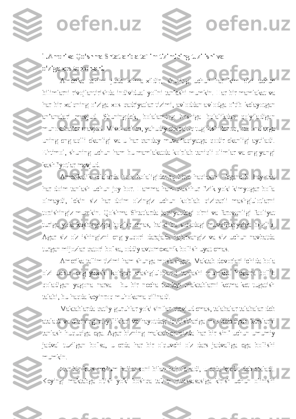 1. Amerika   Qo’shma   Shtatlarida   ta`lim   tizimining   tuzilishi   va    
o’ziga   xos   tomonlari.
Amerika ta'limi	 juda	 xilma-xildir,	 shuning	 uchun	 har	 kim	 o'zi	 uchun
bilimlarni	
 rivojlantirishda	 individual	 yo'lni	 tanlashi	 mumkin.	 Har	 bir	 mamlakat	 va
har	
 bir	 xalqning	 o‘ziga	 xos	 qadriyatlar	 tizimi,	 avloddan-avlodga	 o‘tib	 kelayotgan
an’analari	
 mavjud.	 Shuningdek,	 bolalarning	 boshiga	 bolalikdan	 qo'yiladigan
munosabatlar	
 mavjud.	 Misol	 uchun,	 yahudiy	 chaqaloq	 tug'ilishidanoq,	 ota-onalarga
uning	
 eng	 aqlli	 ekanligi	 va	 u har	 qanday	 muvaffaqiyatga	 qodir	 ekanligi	 aytiladi.
Ehtimol,	
 shuning	 uchun	 ham	 bu	 mamlakatda	 ko'plab	 taniqli	 olimlar	 va	 eng	 yangi
kashfiyotlar	
 mavjud.
Amerikalik	
 oilalarda	 bola	 bolaligidanoq	 bitta	 haqiqatni	 o'rganadi:	 hayotda
har	
 doim	 tanlash	 uchun	 joy	 bor.	 Hamma	 ham	 mashhur	 fizik	 yoki	 kimyogar	 bo'la
olmaydi,	
 lekin	 siz	 har	 doim	 o'zingiz	 uchun	 ko'plab	 qiziqarli	 mashg'ulotlarni
topishingiz	
 mumkin.	 Qo'shma	 Shtatlarda	 jamiyatdagi	 o'rni	 va	 farovonligi	 faoliyat
turiga	
 yoki	 kasbingizga	 bog'liq	 emas,	 balki	 bu	 sohadagi	 muvaffaqiyatga	 bog'liq.
Agar	
 siz	 o'z	 ishingizni	 eng	 yuqori	 darajada	 bajarsangiz	 va	 siz	 uchun	 navbatda
turgan	
 mijozlar	 qatori	 bo'lsa,	 oddiy	 avtomexanik	 bo'lish	 uyat	 emas.
Amerika	
 ta'lim	 tizimi	 ham	 shunga	 moslashgan.	 Maktab	 devorlari	 ichida	 bola
o'zi	
 uchun	 eng	 yaxshi	 ko'rgan	 mashg'ulotlarni	 tanlashi	 mumkin.	 Yagona	 bo'lib
qoladigan	
 yagona	 narsa	 - bu	 bir	 necha	 turdagi	 maktablarni	 ketma-ket	 tugatish
talabi,	
 bu	 haqda	 keyinroq	 muhokama	 qilinadi.
Maktablarda	
 qat'iy	 guruhlar	 yoki	 sinflar	 mavjud	 emas,	 talabalar	 talabalar	 deb
ataladi	
 va	 ularning	 moyilliklari	 va	 hayotdagi	 intilishlariga	 mos	 keladigan	 kurslarni
tanlash	
 huquqiga	 ega.	 Agar	 bizning	 maktablarimizda	 har	 bir	 sinf	 uchun	 umumiy
jadval	
 tuzilgan	 bo'lsa,	 u erda	 har	 bir	 o'quvchi	 o'z	 dars	 jadvaliga	 ega	 bo'lishi
mumkin.
Har	
 bir	 kurs	 ma'lum	 ballar	 soni	 bilan	 baholanadi,	 u erda	 kredit	 deb	 ataladi.
Keyingi	
 maktabga	 o'tish	 yoki	 boshqa	 ta'lim	 muassasasiga	 kirish	 uchun	 olinishi 