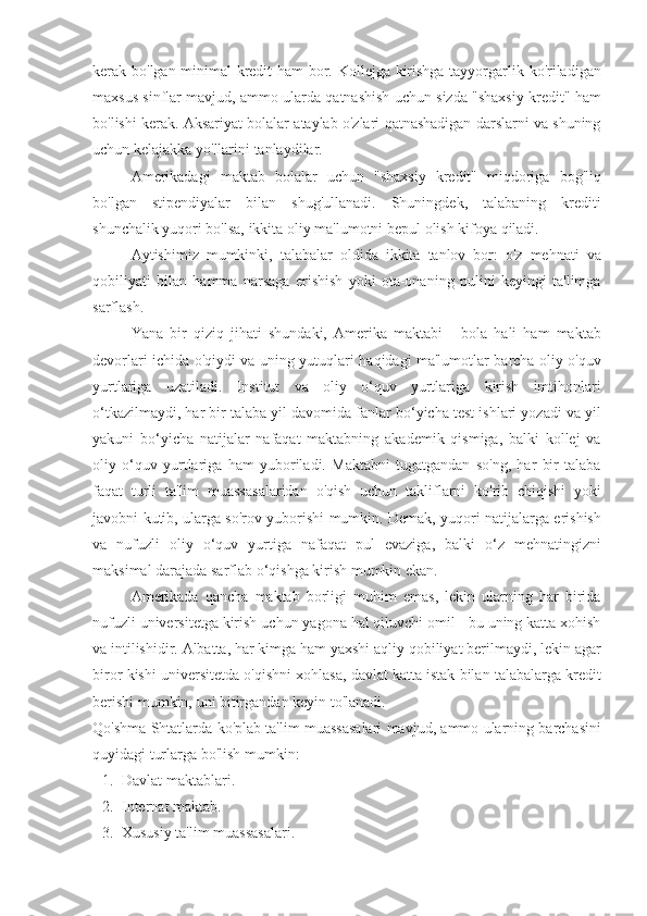 kerak bo'lgan	 minimal	 kredit	 ham	 bor.	 Kollejga	 kirishga	 tayyorgarlik	 ko'riladigan
maxsus	
 sinflar	 mavjud,	 ammo	 ularda	 qatnashish	 uchun	 sizda	 "shaxsiy	 kredit"	 ham
bo'lishi	
 kerak.	 Aksariyat	 bolalar	 ataylab	 o'zlari	 qatnashadigan	 darslarni	 va	 shuning
uchun	
 kelajakka	 yo'llarini	 tanlaydilar.
Amerikadagi	
 maktab	 bolalar	 uchun	 "shaxsiy	 kredit"	 miqdoriga	 bog'liq
bo'lgan	
 stipendiyalar	 bilan	 shug'ullanadi.	 Shuningdek,	 talabaning	 krediti
shunchalik	
 yuqori	 bo'lsa,	 ikkita	 oliy	 ma'lumotni	 bepul	 olish	 kifoya	 qiladi.
Aytishimiz	
 mumkinki,	 talabalar	 oldida	 ikkita	 tanlov	 bor:	 o'z	 mehnati	 va
qobiliyati	
 bilan	 hamma	 narsaga	 erishish	 yoki	 ota-onaning	 pulini	 keyingi	 ta'limga
sarflash.
Yana	
 bir	 qiziq	 jihati	 shundaki,	 Amerika	 maktabi	 - bola	 hali	 ham	 maktab
devorlari	
 ichida	 o'qiydi	 va	 uning	 yutuqlari	 haqidagi	 ma'lumotlar	 barcha	 oliy	 o'quv
yurtlariga	
 uzatiladi.	 Institut	 va	 oliy	 o‘quv	 yurtlariga	 kirish	 imtihonlari
o‘tkazilmaydi,	
 har	 bir	 talaba	 yil	 davomida	 fanlar	 bo‘yicha	 test	 ishlari	 yozadi	 va	 yil
yakuni	
 bo‘yicha	 natijalar	 nafaqat	 maktabning	 akademik	 qismiga,	 balki	 kollej	 va
oliy	
 o‘quv	 yurtlariga	 ham	 yuboriladi.	 Maktabni	 tugatgandan	 so'ng,	 har	 bir	 talaba
faqat	
 turli	 ta'lim	 muassasalaridan	 o'qish	 uchun	 takliflarni	 ko'rib	 chiqishi	 yoki
javobni	
 kutib,	 ularga	 so'rov	 yuborishi	 mumkin.	 Demak,	 yuqori	 natijalarga	 erishish
va	
 nufuzli	 oliy	 o‘quv	 yurtiga	 nafaqat	 pul	 evaziga,	 balki	 o‘z	 mehnatingizni
maksimal	
 darajada	 sarflab	 o‘qishga	 kirish	 mumkin	 ekan.
Amerikada	
 qancha	 maktab	 borligi	 muhim	 emas,	 lekin	 ularning	 har	 birida
nufuzli	
 universitetga	 kirish	 uchun	 yagona	 hal	 qiluvchi	 omil	 - bu	 uning	 katta	 xohish
va	
 intilishidir.	 Albatta,	 har	 kimga	 ham	 yaxshi	 aqliy	 qobiliyat	 berilmaydi,	 lekin	 agar
biror	
 kishi	 universitetda	 o'qishni	 xohlasa,	 davlat	 katta	 istak	 bilan	 talabalarga	 kredit
berishi	
 mumkin,	 uni	 bitirgandan	 keyin	 to'lanadi.
Qo'shma	
 Shtatlarda	 ko'plab	 ta'lim	 muassasalari	 mavjud,	 ammo	 ularning	 barchasini
quyidagi	
 turlarga	 bo'lish	 mumkin:
1. Davlat	
 maktablari.
2. Internat
 maktab.
3. Xususiy
 ta'lim	 muassasalari. 