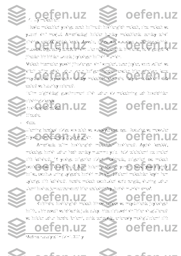 4. Uy maktablari.
Davlat   maktablari   yoshga   qarab   bo ' linadi :	
  boshlang ' ich   maktab ,	  o ' rta   maktab   va
yuqori   sinf   mavjud .	
  Amerikadagi	 bolalar	 bunday	 maktablarda	 qanday	 tahsil
olishiga	
 aniqlik	 kiritish	 kerak.	 Avvalo,	 o'ziga	 xos	 xususiyat	 - ularning	 alohida
muassasalarga	
 qat'iy	 tabaqalanishi.	 Ular	 nafaqat	 alohida	 binolarda,	 balki	 geografik
jihatdan	
 bir-biridan	 uzoqda	 joylashgan	 bo'lishi	 mumkin.
Maktab-internatlar	
 yaxshi	 jihozlangan	 sinf	 xonalari,	 turar	 joylar,	 sport	 zallari	 va
sifatli	
 ta’lim	 olish	 uchun	 zarur	 bo‘lgan	 barcha	 narsalar	 bilan	 o‘ralgan	 katta
maydonlarda	
 joylashgan.	 Bunday	 maktablar	 ko'pincha	 "hayot	 maktablari"	 deb
ataladi	
 va	 butunlay	 oqlanadi.
Ta'lim	
 to'g'risidagi	 guvohnomani	 olish	 uchun	 siz	 maktabning	 uch	 bosqichidan
o'tishingiz	
 kerak:
 Boshlang'ich	
 maktab.
 O'rtacha.
 Katta.
Ularning	
 barchasi	 o'ziga	 xos	 talab	 va	 xususiyatlarga	 ega.	 Dasturlar	 va	 mavzular
ro'yxati	
 ham	 katta	 farq	 qilishi	 mumkin.
Amerikada	
 ta'lim	 boshlang'ich	 maktabdan	 boshlanadi.	 Aytish	 kerakki,
maktabga	
 borish	 uchun	 hech	 qanday	 muammo	 yo'q.	 Ba'zi	 talabalarni	 ota-onalari
olib	
 kelishadi,	 16	 yoshga	 to'lganlar	 o'zlari	 mashinada,	 qolganlari	 esa	 maktab
avtobuslarida	
 olib	 ketishadi.	 Agar	 bolaning	 sog'lig'i	 yomon	 bo'lsa	 yoki	 nogiron
bo'lsa,	
 avtobus	 uning	 uyigacha	 borishi	 mumkin.	 Bolalarni	 maktabdan	 keyin	 ham
uylariga	
 olib	 kelishadi.	 Barcha	 maktab	 avtobuslari	 sariq	 rangda,	 shuning	 uchun
ularni	
 boshqa	 jamoat	 transporti	 bilan	 aralashtirib	 yuborish	 mumkin	 emas 3
.
Ko'pincha	
 boshlang'ich	 maktab	 binosi	 parklar	 va	 maydonlarda	 joylashgan
bo'lib,	
 u bir	 qavatli	 va	 ichkarida	 juda	 qulay.	 Bitta	 o'qituvchi	 sinf	 bilan	 shug'ullanadi
va	
 bolalar	 uchun	 barcha	 fanlarni,	 qoida	 tariqasida,	 an'anaviy	 mashg'ulotlarni	 olib
3
  AqShda	
 huquqiy	 ta'lim	 tizimi	 . 2001	 y 