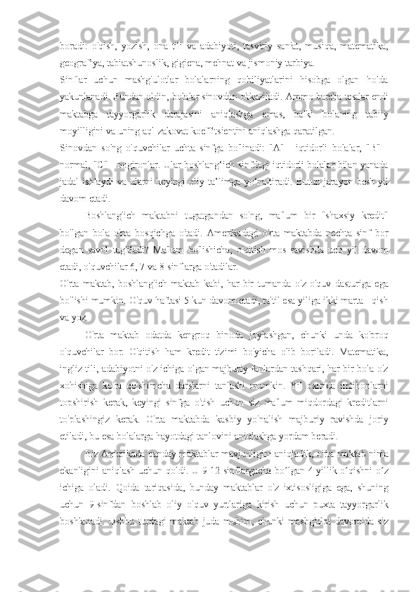 boradi: o'qish,	 yozish,	 ona	 tili	 va	 adabiyoti,	 tasviriy	 san'at,	 musiqa,	 matematika,
geografiya,	
 tabiatshunoslik,	 gigiena,	 mehnat	 va	 jismoniy	 tarbiya.
Sinflar	
 uchun	 mashg'ulotlar	 bolalarning	 qobiliyatlarini	 hisobga	 olgan	 holda
yakunlanadi.	
 Bundan	 oldin,	 bolalar	 sinovdan	 o'tkaziladi.	 Ammo	 barcha	 testlar	 endi
maktabga	
 tayyorgarlik	 darajasini	 aniqlashga	 emas,	 balki	 bolaning	 tabiiy
moyilligini	
 va	 uning	 aql-zakovat	 koeffitsientini	 aniqlashga	 qaratilgan.
Sinovdan	
 so'ng	 o'quvchilar	 uchta	 sinfga	 bo'linadi:	 "A"	 - iqtidorli	 bolalar,	 "B"	 -
normal,	
 "C"	 - nogironlar.	 Ular	 boshlang‘ich	 sinfdagi	 iqtidorli	 bolalar	 bilan	 yanada
jadal	
 ishlaydi	 va	 ularni	 keyingi	 oliy	 ta’limga	 yo‘naltiradi.	 Butun	 jarayon	 besh	 yil
davom	
 etadi.
Boshlang'ich	
 maktabni	 tugatgandan	 so'ng,	 ma'lum	 bir	 "shaxsiy	 kredit"
bo'lgan	
 bola	 o'rta	 bosqichga	 o'tadi.	 Amerikadagi	 o'rta	 maktabda	 nechta	 sinf	 bor
degan	
 savol	 tug'iladi?	 Ma'lum	 bo'lishicha,	 o'qitish	 mos	 ravishda	 uch	 yil	 davom
etadi,	
 o'quvchilar	 6,	 7 va	 8-sinflarga	 o'tadilar.
O'rta	
 maktab,	 boshlang'ich	 maktab	 kabi,	 har	 bir	 tumanda	 o'z	 o'quv	 dasturiga	 ega
bo'lishi	
 mumkin.	 O'quv	 haftasi	 5 kun	 davom	 etadi,	 ta'til	 esa	 yiliga	 ikki	 marta	 - qish
va	
 yoz.
O'rta	
 maktab	 odatda	 kengroq	 binoda	 joylashgan,	 chunki	 unda	 ko'proq
o'quvchilar	
 bor.	 O'qitish	 ham	 kredit	 tizimi	 bo'yicha	 olib	 boriladi.	 Matematika,
ingliz	
 tili,	 adabiyotni	 o'z	 ichiga	 olgan	 majburiy	 fanlardan	 tashqari,	 har	 bir	 bola	 o'z
xohishiga	
 ko'ra	 qo'shimcha	 darslarni	 tanlashi	 mumkin.	 Yil	 oxirida	 imtihonlarni
topshirish	
 kerak,	 keyingi	 sinfga	 o'tish	 uchun	 siz	 ma'lum	 miqdordagi	 kreditlarni
to'plashingiz	
 kerak.	 O'rta	 maktabda	 kasbiy	 yo'nalish	 majburiy	 ravishda	 joriy
etiladi,	
 bu	 esa	 bolalarga	 hayotdagi	 tanlovini	 aniqlashga	 yordam	 beradi.
Biz	
 Amerikada	 qanday	 maktablar	 mavjudligini	 aniqladik,	 o'rta	 maktab	 nima
ekanligini	
 aniqlash	 uchun	 qoldi.	 U	 9-12-sinflargacha	 bo lgan	 4 yillik	 o qishni	 o z	ʻ ʻ ʻ
ichiga	
 oladi.	 Qoida	 tariqasida,	 bunday	 maktablar	 o'z	 ixtisosligiga	 ega,	 shuning
uchun	
 9-sinfdan	 boshlab	 oliy	 o'quv	 yurtlariga	 kirish	 uchun	 puxta	 tayyorgarlik
boshlanadi.	
 Ushbu	 turdagi	 maktab	 juda	 muhim,	 chunki	 mashg'ulot	 davomida	 siz 