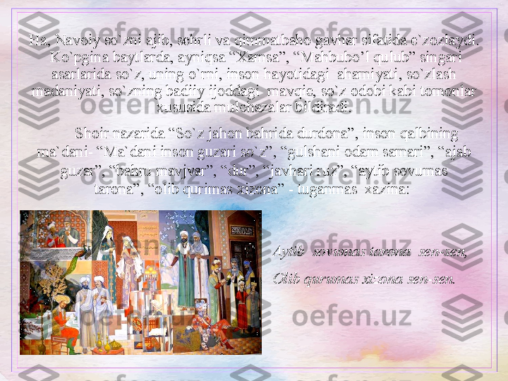 Ha, Navoiy so`zni ajib, sehrli va qimmatbaho gavhar sifatida e`zozlaydi. 
 Ko`pgina baytlarda, ayniqsa “Xamsa”, “Mahbubo’l qulub” singari 
asarlarida so`z, uning o`rni, inson hayotidagi  ahamiyati, so`zlash 
madaniyati, so`zning badiiy ijoddagi  mavqie, so`z odobi kabi tomonlar 
xususida mulohazalar bildiradi.
Shoir nazarida “So`z jahon bahrida durdona”, inson qalbining 
ma`dani- “Ma`dani inson guzari so`z”, “gulshani odam samari”, “ajab 
guzar”, “bahru mavjvar”, “dur”, “javhari ruz”, “aytib sovumas 
tarona”, “olib qurimas xizona” - tuganmas  xazina: 
Aytib  sovumas tarona  sen-sen,
Olib qurumas xizona sen-sen.  