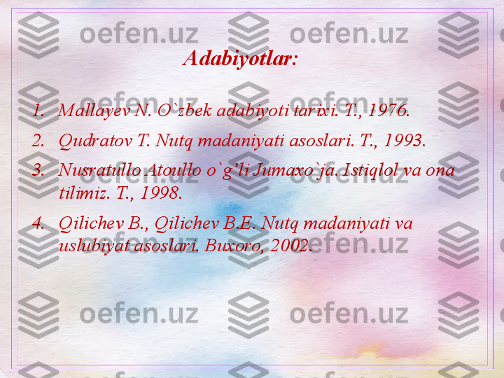 Adabiyotlar: 
1. Mallayev N. O`zbek adabiyoti tarixi. T., 1976.
2. Qudratov T. Nutq madaniyati asoslari. T., 1993.
3. Nusratullo Atoullo o`g’li Jumaxo`ja. Istiqlol va ona 
tilimiz. T., 1998.
4. Qilichev B., Qilichev B.E. Nutq madaniyati va  
uslubiyat asoslari. Buxoro, 2002.  