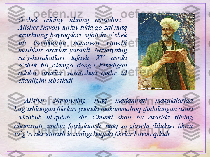 O`zbek  adabiy  tilining  asoschisi   
Alisher Navoiy turkiy tilda go`zal nutq 
tuzishning  bayroqdori  sifatida  o`zbek 
tili  boyliklarini  namoyon  etuvchi 
mashhur  asarlar  yaratdi.  Navoiyning 
sa`y-harakatlari  tufayli  XV  asrda 
o`zbek  tili  olamga  dong’i  ketadigan 
adabiy  asarlar  yaratishga  qodir  til 
ekanligini isbotladi.
Alisher  Navoiyning  nutq  madaniyati  masalalariga 
bag’ishlangan fikrlari yanada mukammalroq ifodalangan asari 
“Mahbub  ul-qulub”  dir.  Chunki  shoir  bu  asarida  tilning 
ahamiyati,  undan  foydalanish,  nutq  so`zlovchi  dilidagi  fikrni 
to`g’ri aks ettirish lozimligi haqida fikrlar bayon qiladi.  