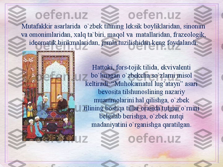 Mutafakkir asarlarida  o`zbek tilining leksik boyliklaridan, sinonim 
va omonimlaridan, xalq ta`biri, maqol va  matallaridan, frazeologik, 
ideomatik birikmalaridan, jumla tuzilishidan keng foydalandi.
Hattoki, fors-tojik tilida, ekvivalenti 
bo`lmagan o`zbekcha so`zlarni misol 
keltiradi. “Muhokamatul lug’atayn” asari 
bevosita tilshunoslining nazariy 
muammolarini hal qilishga, o`zbek 
tilining boshqa tillar orasida tutgan o`rnini 
belgilab berishga, o`zbek nutqi 
madaniyatini o`rganishga qaratilgan. 