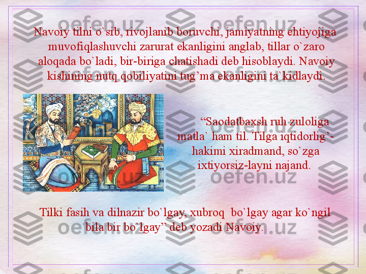 Navoiy tilni o`sib, rivojlanib boruvchi, jamiyatning ehtiyojiga  
muvofiqlashuvchi zarurat ekanligini anglab, tillar o`zaro 
aloqada bo`ladi, bir-biriga chatishadi deb hisoblaydi. Navoiy 
kishining nutq qobiliyatini tug’ma ekanligini ta`kidlaydi.
“ Saodatbaxsh ruh zuloliga 
matla` ham til. Tilga iqtidorlig’-
hakimi xiradmand, so`zga 
ixtiyorsiz-layni najand. 
Tilki fasih va dilnazir bo`lgay, xubroq  bo`lgay agar ko`ngil 
bila bir bo`lgay” deb yozadi Navoiy.  