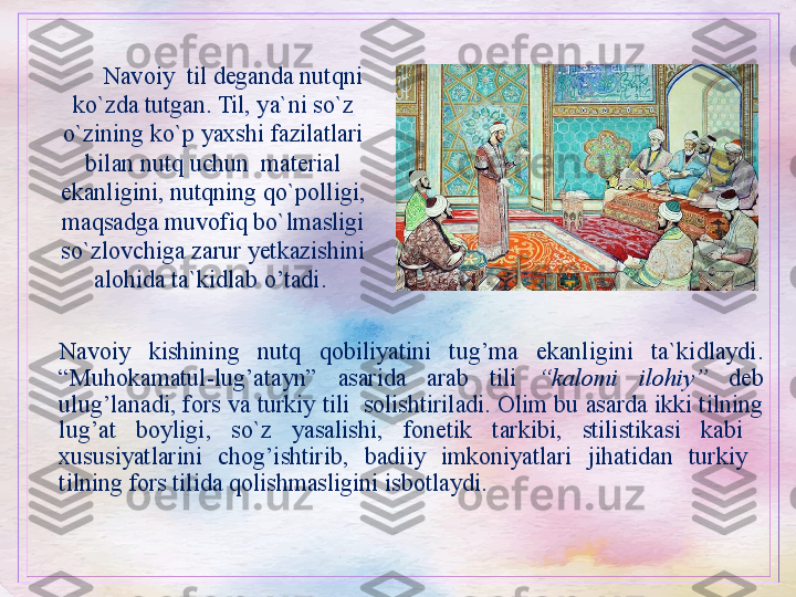 Navoiy  kishining  nutq  qobiliyatini  tug’ma  ekanligini  ta`kidlaydi. 
“Muhokamatul-lug’atayn”  asarida  arab  tili  “kalomi   ilohiy”   deb 
ulug’lanadi, fors va turkiy tili  solishtiriladi. Olim bu asarda ikki tilning 
lug’at  boyligi,  so`z  yasalishi,  fonetik  tarkibi,  stilistikasi  kabi   
xususiyatlarini  chog’ishtirib,  badiiy  imkoniyatlari  jihatidan  turkiy   
tilning fors tilida qolishmasligini isbotlaydi. Navoiy  til deganda nutqni 
ko`zda tutgan. Til, ya`ni so`z 
o`zining ko`p yaxshi fazilatlari 
bilan nutq uchun  material 
ekanligini, nutqning qo`polligi, 
maqsadga muvofiq bo`lmasligi 
so`zlovchiga zarur yetkazishini 
alohida ta`kidlab o’tadi.  