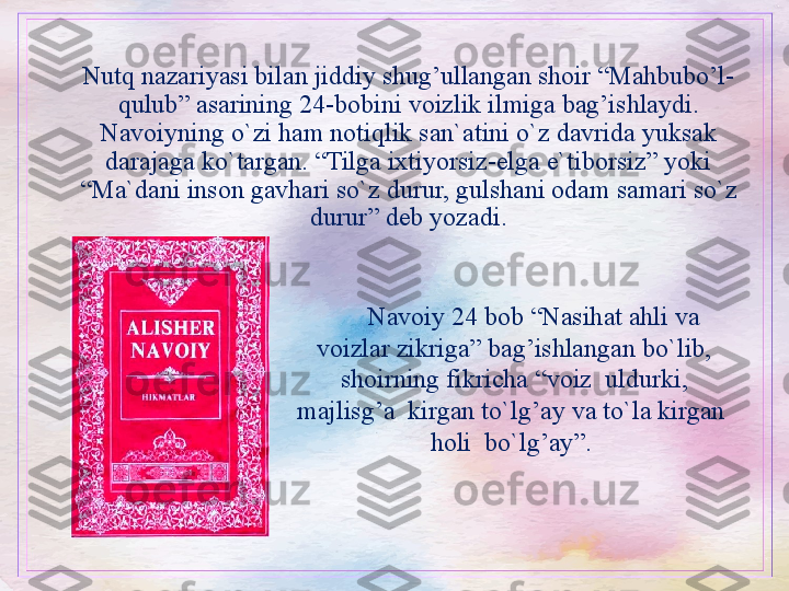 Nutq nazariyasi bilan jiddiy shug’ullangan shoir “Mahbubo’l-
qulub” asarining 24-bobini voizlik ilmiga bag’ishlaydi. 
Navoiyning o`zi ham notiqlik san`atini o`z davrida yuksak 
darajaga ko`targan. “Tilga ixtiyorsiz-elga e`tiborsiz” yoki 
“Ma`dani inson gavhari so`z durur, gulshani odam samari so`z 
durur” deb yozadi.
Navoiy 24 bob “Nasihat ahli va 
voizlar zikriga” bag’ishlangan bo`lib, 
shoirning fikricha “voiz  uldurki, 
majlisg’a  kirgan to`lg’ay va to`la kirgan  
holi  bo`lg’ay”.  