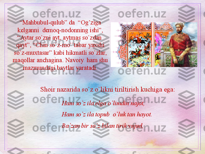 “ Mahbubul-qulub” da  “Og’ziga 
kelganni  demoq-nodonning ishi”, 
“Aytar so`zni ayt, aytmas so`zdan  
qayt”, “Chin so`z-mo``tabar yaxshi 
so`z-muxtasar” kabi hikmatli so`zlar, 
maqollar anchagina. Navoiy  ham shu 
mazmundagi baytlar yaratadi.
Shoir nazarida so`z o`likni tiriltirish kuchiga ega: 
Ham so`z ila elga o`limdin najot, 
Ham so`z ila topub  o`luk tan hayot.
Ba`zan bir so`z bilan tirik vujud,  