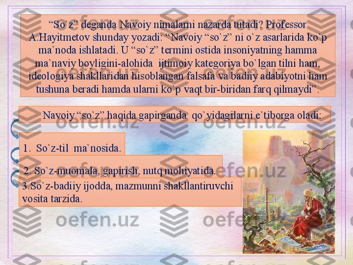 “ So`z” deganda Navoiy nimalarni nazarda tutadi? Professor 
A.Hayitmetov shunday yozadi: “Navoiy “so`z” ni o`z asarlarida ko`p 
ma`noda ishlatadi. U “so`z” termini ostida insoniyatning hamma 
ma`naviy boyligini-alohida  ijtimoiy kategoriya bo`lgan tilni ham, 
ideologiya shakllaridan hisoblangan falsafa va badiiy adabiyotni ham 
tushuna beradi hamda ularni ko`p vaqt bir-biridan farq qilmaydi”.
Navoiy “so`z” haqida gapirganda  qo`yidagilarni e`tiborga oladi: 
3. So`z-badiiy ijodda, mazmunni shakllantiruvchi  
vosita tarzida.                1. So`z-til  ma`nosida.
2.  So`z-muomala, gapirish, nutq mohiyatida.  