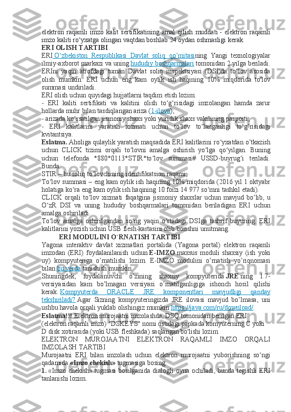 elektron raqamli	 imzo	 kalit	 sertifikatining	 amal	 qilish	 muddati   -	 elektron	 raqamli
imzo	
 kaliti	 ro‘yxatga	 olingan	 vaqtdan	 boshlab	 24	 oydan	 oshmasligi	 kerak.
ERI OLISH TARTIBI
ERI   	
  O zbekiston	 Respublikasi	 Davlat	 soliq	 qo’mitasi	ʻ 	  ning	 Yangi	 texnologiyalar
ilmiy-axborot	
 markazi	 va	 uning   hududiy	 boshqarmalari   tomonidan	 2 yilga	 beriladi.
ERIni	
 yaqin	 atrofdagi	 tuman	 Davlat	 soliq	 inspektsiyasi	 (DSI)da	 to lov	 asosida	ʻ
olish	
 mumkin.	 ERI	 uchun	 eng	 kam	 oylik	 ish	 haqining	 10%	 miqdorida	 to'lov
summasi	
 undiriladi.
ERI	
 olish	 uchun	 quyidagi	 hujjatlarni	 taqdim	 etish	 lozim:
-	
 ERI	 kaliti	 sertifikati	 va	 kalitini	 olish	 to g risidagi	 imzolangan	 hamda	 zarur	ʻ ʻ
hollarda	
 muhr	 bilan	 tasdiqlangan	 ariza	 ( 1-ilova );
-	
 arizada	 ko rsatilgan	 jismoniy	 shaxs	 yoki	 yuridik	 shaxs	 vakilining	 pasporti;	ʻ
-	
 ERI	 kalitlarini	 yaratish	 xizmati	 uchun	 to lov	 to langanligi	 to g risidagi	ʻ ʻ ʻ ʻ
kvitantsiya.
Eslatma.   Aholiga	
 qulaylik	 yaratish	 maqsadida	 ERI	 kalitlarini	 ro yxatdan	 o’tkazish	ʻ
uchun	
 CLICK	 tizimi	 orqali	 to lovni	 amalga	 oshirish	 yo lga	 qo yilgan.	 Buning	ʻ ʻ ʻ
uchun	
 telefonda	 *880*0113*STIR*to lov	 summasi#	 USSD-buyrug i	 teriladi.	ʻ ʻ
Bunda:
STIR	
 – bu	 soliq	 to lovchining	 identifikatsion	 raqami;	ʻ
To lov	
 summasi	 – eng	 kam	 oylik	 ish	 haqining	 10%	 miqdorida	 (2016	 yil	 1 oktyabr	ʻ
holatiga	
 ko ra	 eng	 kam	 oylik	 ish	 haqining	 10	 foizi	 14	 977	 so mni	 tashkil	 etadi).	ʻ ʻ
CLICK	
 orqali	 to lov	 xizmati	 faqatgina	 jismoniy	 shaxslar	 uchun	 mavjud	 bo lib,	 u	ʻ ʻ
O zR	
 DSI	 va	 uning	 hududiy	 boshqarmalari	 tomonidan	 beriladigan	 ERI	 uchun	ʻ
amalga	
 oshiriladi.
To lov
 amalga	 oshirilgandan	 so ng	 yaqin	 o rtadagi	 DSIga	 tashrif	 buyuring.	 ERI	ʻ ʻ ʻ
kalitlarini	
 yozish	 uchun	 USB	 flesh-kartasini	 olib	 borishni	 unutmang.
ERI MODULINI O`RNATISH TARTIBI
Yagona	
 interaktiv	 davlat	 xizmatlari	 portalida	 (Yagona	 portal)	 elektron	 raqamli
imzodan	
 (ERI)	 foydalanilanish	 uchun   E-IMZO   maxsus	 moduli	 shaxsiy	 (ish	 yoki
uy)	
 kompyuteriga	 o’rnatilishi	 lozim.	 E-IMZO	 modulini	 o’rnatish	 yo’riqnomasi
bilan   bu	
 yerda   tanishish	 mumkin.
Shuningdek,	
 foydalanuvchi	 o’zining	 shaxsiy	 kompyuterida   JRE   ning	 1.7-
versiyasidan	
 kam	 bo’lmagan	 versiyasi	 o’rnatilganligiga	 ishonch	 hosil	 qilishi
kerak.   Kompyuterda	
 	ORACLE	 	JRE	 	komponentlari	 	mavjudligi	 	qanday
tekshiriladi?   Agar	
 Sizning	 kompyuteringizda	 JRE	 ilovasi	 mavjud	 bo’lmasa,	 uni
ushbu	
 havola	 orqali	 yuklab	 olishingiz	 mumkin   https://java.com/ru/download/ .
Eslatma!!!   Elektron	
 murojaatni	 imzolashda,	 DSQ	 tomonidan	 berilgan	 ERI	 
(elektron	
 raqamli	 imzo)	 "DSKEYS"	 nomi	 ostidagi	 papkada	 komyuterning	 C yoki	 
D	
 disk	 xotirasida	 (yoki	 USB	 fleshkada)	 saqlangan	 bo'lishi	 lozim.
ELEKTRON	
 MUROJAATNI	 ELEKTRON	 RAQAMLI	 IMZO	 ORQALI
IMZOLASH	
 TARTIBI
Murojaatni	
 ERI	 bilan	 imzolash	 uchun	 elektron	 murojaatni	 yuborishning	 so ngi	ʻ
qadamida   «Imzo chekish»   tugmasiga	
 bosing.
1.   «Imzo	
 chekish»   tugmasi	 bosilganida	 dialogli	 oyna	 ochiladi,	 bunda	 tegishli	 ERI
tanlanishi	
 lozim. 