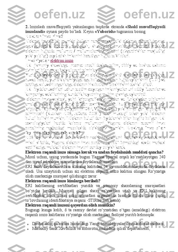 2.   Imzolash muvaffaqiyatli	 yakunlangan	 taqdirda	 ekranda   «Shakl   muvaffaqiyatli
imzolandi»   oynasi	
 paydo	 bo’ladi.	 Keyin   «Yuborish»   tugmasini	 bosing.
Elektron imzo nima?
Elektron	
 imzo	 olish	 mumkin	 bo'lgan	 narsa	 emas,	 balki	 elektron	 raqamli	 imzoga
egasiga	
 egalik	 huquqini	 tasdiqlash,	 shuningdek	 imzolangan	 vaqtdan	 boshlab
elektron	
 hujjatda	 ma'lumot	 / ma'lumotlarning	 holatini	 (o'zgartirishlar	 mavjudligi
yoki	
 yo'qligi)	 qayd	 etish	 imkonini	 beradigan	 hujjat	 tafsilotlari.
Imkoniyatlar   elektron	
 imzo
ERI	
 jismoniy	 shaxslarga	 Internet	 orqali	 davlat,	 ta'lim,	 tibbiy	 va	 boshqa	 axborot
tizimlari	
 bilan	 masofaviy	 aloqani	 ta'minlaydi.
Yuridik	
 shaxslar	 uchun	 elektron	 imzo	 elektron	 kim	 oshdi	 savdolarida	 qatnashishga
ruxsat	
 beradi,	 yuridik	 ahamiyatga	 ega	 bo'lgan	 elektron	 hujjat	 aylanishini	 (EDF)	 va
tartibga	
 soluvchi	 organlarga	 elektron	 hisobotlarni	 topshirishni	 tashkil	 qiladi.
ERI	
 foydalanuvchilari	 uchun	 taqdim	 etayotgan	 imkoniyatlar	 uni	 oddiy	 fuqarolar	 va
kompaniya	
 vakillarining	 kundalik	 hayotining	 muhim	 qismiga	 aylantirdi.
  elektron	
 imzo	 vositasi,	 ya'ni	 kriptografik	 algoritmlar	 va	 funktsiyalar	 to'plamini
amalga	
 oshirish	 uchun	 zarur	 bo'lgan	 texnik	 vositalar.	 Bu	 kompyuterga	 o'rnatilgan
kriptografik	
 provayder	 (CryptoPro	 CSP,	 ViPNet	 CSP)	 yoki	 o'rnatilgan	 kriptografik
ta'minotchi	
 (Rutoken	 EDS,	 JaCarta	 GOST)	 bilan	 mustaqil	 token	 yoki	 "elektron
bulut"	
 bo'lishi	 mumkin.	 "Elektron	 bulut"	 dan	 foydalanish	 bilan	 bog'liq	 bo'lgan	 ERI
texnologiyalari	
 haqida	 ko'proq	 ma'lumotni	 Yagona	 elektron	 raqamli	 imzo
portalining	
 navbatdagi	 maqolasida	 o'qishingiz	 mumkin.   Elektron   imzo   bilan
faylni qanday imzolash kerak?
EDS   faylini   imzolash   uchun   siz   bir   necha   bosqichlarni   bajarishingiz   kerak .	
  Bir
misol	
 sifatida,	 Yagona	 elektron	 imzo	 portalining	 .pdf	 formatidagi	 savdo	 markasi
sertifikatiga	
 malakali	 elektron	 imzoni	 qanday	 qo'yish	 kerak.
Elektron raqamli imzo nimaga kerak va undan foydalanish muddati qancha?
Misol	
 uchun,	 uning	 yordamida	 bugun	 Yagona	 bportal	 orqali	 ko‘rsatilayotgan	 240
dan	
 ziyod	 interaktiv	 xizmatlardan	 foydalanish	 mumkin.
ERI	
 kaliti	 foydalanuvchisi	 o‘zining	 kalitidan	 24	 oy	 muddat	 mobaynida	 foydalana
oladi.	
 Uni	 uzaytirish	 uchun	 siz	 elektron	 raqamli	 imzo	 kalitini	 olingan	 Ro‘yxatga
olish	
 markaziga	 murojaat	 qilishingiz	 zarur.
Elektron raqamli imzo kimlarga beriladi?
ERI	
 kalitlarning	 sertifikatlari	 yuridik	 va	 jismoniy	 shaxslarning	 murojaatlari
bo‘yicha	
 beriladi.	 Murojatt	 qilgan	 shaxs	 ro‘yxatdan	 utish	 va	 ERI	 kalitining
sertifikatini	
 olish	 uchun	 soliq	 xizmatlari	 organlarida	 hisobda	 turishi	 zarur	 (soliq
to‘lovchining	
 identifikatsiya	 raqami	 -STIRbo‘lish	 kerak)
Elektron raqamli imzoni qayerdan olish mumkin?
Bugungi	
 kunga	 kelib,	 6 ta	 rasmiy	 davlat	 ro‘yxatidan	 o‘tgan	 (amaldagi)	 elektron
raqamli	
 imzo	 kalitlarini	 ro‘yxatga	 olish	 markazlari	 faoliyat	 yuritib	 kelmoqda:
o Davlat	
 soliq	 qo‘mitasi	 huzuridagi	 Yangi	 texnologiyalar	 ilmiy-axborot	 markazi;
o Markaziy	
 bank	 Xavfsizlik	 va	 axborotni	 muhofaza	 qilish	 departamenti; 