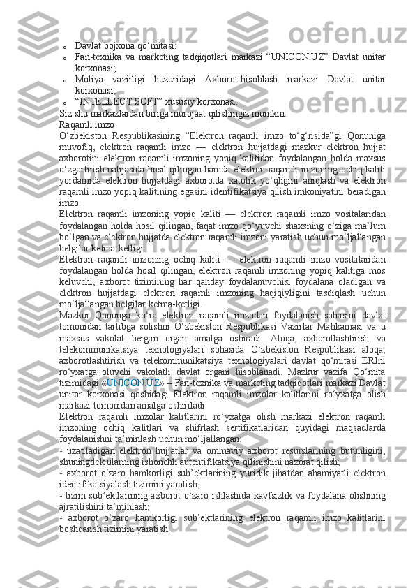 o Davlat bojxona	 qo‘mitasi;
o Fan-texnika	
 va	 marketing	 tadqiqotlari	 markazi	 “UNICON.UZ”	 Davlat	 unitar
korxonasi;
o Moliya	
 vazirligi	 huzuridagi	 Axborot-hisoblash	 markazi	 Davlat	 unitar
korxonasi;
o “INTELLECT	
 SOFT”	 xususiy	 korxonasi.
Siz	
 shu	 markazlardan	 biriga	 murojaat	 qilishingiz	 mumkin.
Raqamli	
 imzo	 
O‘zbekiston
 Respublikasining	 “Elektron	 raqamli	 imzo	 to‘g‘risida”gi	 Qonuniga
muvofiq,	
 elektron	 raqamli	 imzo	 —	 elektron	 hujjatdagi	 mazkur	 elektron	 hujjat
axborotini	
 elektron	 raqamli	 imzoning	 yopiq	 kalitidan	 foydalangan	 holda	 maxsus
o‘zgartirish	
 natijasida	 hosil	 qilingan	 hamda	 elektron	 raqamli	 imzoning	 ochiq	 kaliti
yordamida	
 elektron	 hujjatdagi	 axborotda	 xatolik	 yo‘qligini	 aniqlash	 va	 elektron
raqamli	
 imzo	 yopiq	 kalitining	 egasini	 identifikatsiya	 qilish	 imkoniyatini	 beradigan
imzo.
Elektron	
 raqamli	 imzoning	 yopiq	 kaliti	 —	 elektron	 raqamli	 imzo	 vositalaridan
foydalangan	
 holda	 hosil	 qilingan,	 faqat	 imzo	 qo‘yuvchi	 shaxsning	 o‘ziga	 ma’lum
bo‘lgan	
 va	 elektron	 hujjatda	 elektron	 raqamli	 imzoni	 yaratish	 uchun	 mo‘ljallangan
belgilar	
 ketma-ketligi.
Elektron
 raqamli	 imzoning	 ochiq	 kaliti	 —	 elektron	 raqamli	 imzo	 vositalaridan
foydalangan	
 holda	 hosil	 qilingan,	 elektron	 raqamli	 imzoning	 yopiq	 kalitiga	 mos
keluvchi,	
 axborot	 tizimining	 har	 qanday	 foydalanuvchisi	 foydalana	 oladigan	 va
elektron	
 hujjatdagi	 elektron	 raqamli	 imzoning	 haqiqiyligini	 tasdiqlash	 uchun
mo‘ljallangan	
 belgilar	 ketma-ketligi.
Mazkur	
 Qonunga	 ko‘ra	 elektron	 raqamli	 imzodan	 foydalanish	 sohasini	 davlat
tomonidan	
 tartibga	 solishni	 O‘zbekiston	 Respublikasi	 Vazirlar	 Mahkamasi	 va	 u
maxsus	
 vakolat	 bergan	 organ	 amalga	 oshiradi.	 Aloqa,	 axborotlashtirish	 va
telekommunikatsiya	
 texnologiyalari	 sohasida	 O‘zbekiston	 Respublikasi	 aloqa,
axborotlashtirish	
 va	 telekommunikatsiya	 texnologiyalari	 davlat	 qo‘mitasi	 ERIni
ro‘yxatga	
 oluvchi	 vakolatli	 davlat	 organi	 hisoblanadi.	 Mazkur	 vazifa	 Qo‘mita
tizimidagi	
 « UNICON.UZ »	 – Fan-texnika	 va	 marketing	 tadqiqotlari	 markazi	 Davlat
unitar	
 korxonasi	 qoshidagi	 Elektron	 raqamli	 imzolar	 kalitlarini	 ro‘yxatga	 olish
markazi	
 tomonidan	 amalga	 oshiriladi.
Elektron	
 raqamli	 imzolar	 kalitlarini	 ro‘yxatga	 olish	 markazi	 elektron	 raqamli
imzoning	
 ochiq	 kalitlari	 va	 shifrlash	 sertifikatlaridan	 quyidagi	 maqsadlarda
foydalanishni	
 ta’minlash	 uchun	 mo‘ljallangan:
-	
 uzatiladigan	 elektron	 hujjatlar	 va	 ommaviy	 axborot	 resurslarining	 butunligini,
shuningdek	
 ularning	 ishonchli	 autentifikatsiya	 qilinishini	 nazorat	 qilish;
-	
 axborot	 o‘zaro	 hamkorligi	 sub’ektlarining	 yuridik	 jihatdan	 ahamiyatli	 elektron
identifikatsiyalash	
 tizimini	 yaratish;
-	
 tizim	 sub’ektlarining	 axborot	 o‘zaro	 ishlashida	 xavfsizlik	 va	 foydalana	 olishning
ajratilishini	
 ta’minlash;
-	
 axborot	 o‘zaro	 hamkorligi	 sub’ektlarining	 elektron	 raqamli	 imzo	 kalitlarini
boshqarish	
 tizimini	 yaratish. 