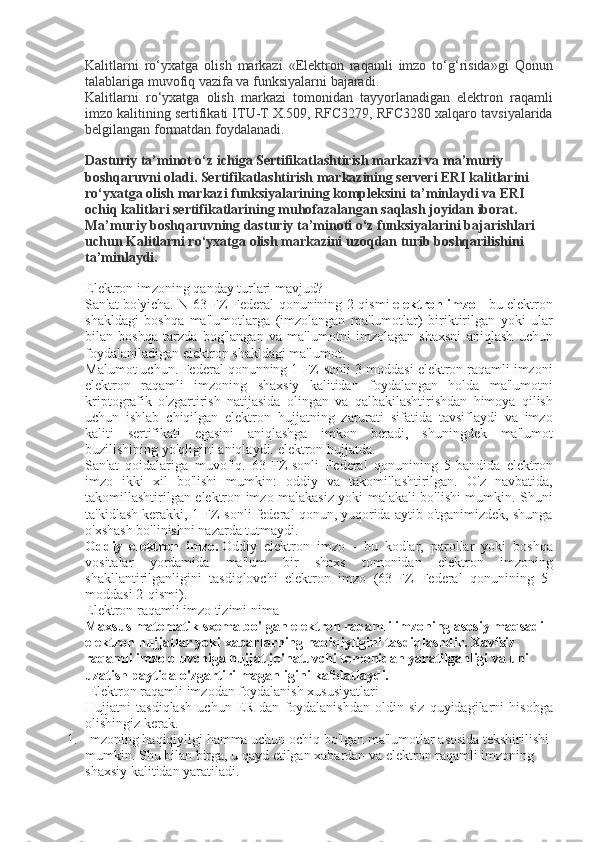 Kalitlarni ro‘yxatga	 olish	 markazi	 «Elektron	 raqamli	 imzo	 to‘g‘risida»gi	 Qonun
talablariga	
 muvofiq	 vazifa	 va	 funksiyalarni	 bajaradi.
Kalitlarni	
 ro‘yxatga	 olish	 markazi	 tomonidan	 tayyorlanadigan	 elektron	 raqamli
imzo	
 kalitining	 sertifikati	 ITU-T	 X.509,	 RFC3279,	 RFC3280	 xalqaro	 tavsiyalarida
belgilangan	
 formatdan	 foydalanadi.
Dasturiy ta’minot o‘z ichiga Sertifikatlashtirish markazi va ma’muriy 
boshqaruvni oladi. Sertifikatlashtirish markazining serveri ERI kalitlarini 
ro‘yxatga olish markazi funksiyalarining kompleksini ta’minlaydi va ERI 
ochiq kalitlari sertifikatlarining muhofazalangan saqlash joyidan iborat. 
Ma’muriy boshqaruvning dasturiy ta’minoti o‘z funksiyalarini bajarishlari 
uchun Kalitlarni ro‘yxatga olish markazini uzoqdan turib boshqarilishini 
ta’minlaydi.  
Elektron	
 imzoning	 qanday	 turlari	 mavjud?
San'at	
 bo'yicha.	 N	 63-FZ	 Federal	 qonunining	 2-qismi   elektron imzo   -	 bu	 elektron
shakldagi	
 boshqa	 ma'lumotlarga	 (imzolangan	 ma'lumotlar)	 biriktirilgan	 yoki	 ular
bilan	
 boshqa	 tarzda	 bog'langan	 va	 ma'lumotni	 imzolagan	 shaxsni	 aniqlash	 uchun
foydalaniladigan	
 elektron	 shakldagi	 ma'lumot.
Malumot	
 uchun.	 Federal	 qonunning	 1-FZ-sonli	 3-moddasi	 elektron	 raqamli	 imzoni
elektron	
 raqamli	 imzoning	 shaxsiy	 kalitidan	 foydalangan	 holda	 ma'lumotni
kriptografik	
 o'zgartirish	 natijasida	 olingan	 va	 qalbakilashtirishdan	 himoya	 qilish
uchun	
 ishlab	 chiqilgan	 elektron	 hujjatning	 zarurati	 sifatida	 tavsiflaydi	 va	 imzo
kaliti	
 sertifikati	 egasini	 aniqlashga	 imkon	 beradi,	 shuningdek	 ma'lumot
buzilishining	
 yo'qligini	 aniqlaydi.	 elektron	 hujjatda.
San'at	
 qoidalariga	 muvofiq.	 63-FZ-sonli	 Federal	 qonunining	 5-bandida	 elektron
imzo	
 ikki	 xil	 bo'lishi	 mumkin:	 oddiy	 va	 takomillashtirilgan.	 O'z	 navbatida,
takomillashtirilgan	
 elektron	 imzo	 malakasiz	 yoki	 malakali	 bo'lishi	 mumkin.	 Shuni
ta'kidlash	
 kerakki,	 1-FZ-sonli	 federal	 qonun,	 yuqorida	 aytib	 o'tganimizdek,	 shunga
o'xshash	
 bo'linishni	 nazarda	 tutmaydi.
Oddiy   elektron   imzo.   Oddiy	
 elektron	 imzo	 - bu	 kodlar,	 parollar	 yoki	 boshqa
vositalar	
 yordamida	 ma'lum	 bir	 shaxs	 tomonidan	 elektron	 imzoning
shakllantirilganligini	
 tasdiqlovchi	 elektron	 imzo	 (63-FZ	 Federal	 qonunining	 5-
moddasi	
 2-qismi).
Elektron
 raqamli	 imzo	 tizimi	 nima
Maxsus matematik sxema bo'lgan elektron raqamli imzoning asosiy maqsadi 
elektron hujjatlar yoki xabarlarning haqiqiyligini tasdiqlashdir. Xavfsiz 
raqamli imzo oluvchiga hujjat jo'natuvchi tomonidan yaratilganligi va uni 
uzatish paytida o'zgartirilmaganligini kafolatlaydi.
 	
Elektron	 raqamli	 imzodan	 foydalanish	 xususiyatlari
Hujjatni	
 tasdiqlash	 uchun	 ERIdan	 foydalanishdan	 oldin	 siz	 quyidagilarni	 hisobga
olishingiz	
 kerak.
1. Imzoning
 haqiqiyligi	 hamma	 uchun	 ochiq	 bo'lgan	 ma'lumotlar	 asosida	 tekshirilishi	 
mumkin.	
 Shu	 bilan	 birga,	 u qayd	 etilgan	 xabardan	 va	 elektron	 raqamli	 imzoning	 
shaxsiy	
 kalitidan	 yaratiladi. 