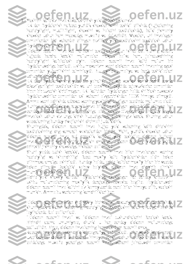 2. Yashirin kalitisiz	 imzo	 soxtalashtirish	 yoki	 tanlash	 imkonsiz.
ERIdan	
 foydalanish	 nafaqat	 yuridik	 shaxslar	 ishini	 tashkil	 qilishda	 (hujjatlarning
haqiqiyligini,	
 muallifligini,	 shaxsini	 va	 holatini	 tasdiqlashda),	 balki	 jismoniy
shaxslar	
 uchun	 ham	 maqsadga	 muvofiq	 va	 dolzarbdir.	 Masalan,	 uni	 imzolagan
tomonlardan	
 biri	 xabardor	 qilingan	 rozilikni	 yoki	 tasdiqlashni	 tasdiqlash	 uchun
foydalanish	
 mumkin.
Elektron	
 raqamli	 imzo	 xat	 manbasini	 tasdiqlash	 uchun	 ishlatiladi.	 Buning	 sababi,
hujjatda	
 barcha	 kerakli	 ma'lumotlar	 mavjud	 bo'lsa	 ham,	 jo'natuvchining
haqiqiyligini	
 kafolatlash	 qiyin.	 Elektron	 raqamli	 imzo	 kaliti	 ma'lum	 bir
foydalanuvchiga	
 beriladi.	 Ushbu	 mexanizm	 xatni	 elektron	 raqamli	 imzoning	 egasi
tomonidan	
 yuborilishini	 ta'minlaydi.	 Bu,	 ayniqsa,	 moliya	 va	 bank	 tashkilotlari
uchun	
 to'g'ri	 keladi.
ERIdan	
 foydalanishning	 yana	 bir	 yo'nalishi	 bu	 xat	 xavfsiz	 va	 ishonchli	 tarzda
etkazilganligini	
 tasdiqlashdir	 va	 uni	 topshirish	 paytida	 tajovuzkorlar	 tomonidan
biron	
 bir	 tuzatish	 kiritilmagan.	 ERI	 kalitidan	 foydalangan	 holda	 shifrlash	 ruxsatsiz
foydalanuvchilar	
 tomonidan	 asl	 xabarni	 o'zgartirishdan	 100%	 himoya	 qilmaydi.
Ammo	
 xatni	 ochishda	 adresat	 xatning	 yaxlitligi	 buzilgan	 taqdirda	 ma'lumot	 oladi.
Buning	
 sababi,	 elektron	 raqamli	 imzo	 bilan	 imzolangan	 xabar	 bilan	 qilingan	 har
qanday	
 harakatlar	 uning	 o'chirilishiga	 olib	 keladi.	 O'zgartirilgan	 hujjatni	 qayta
imzolash	
 uchun	 siz	 unga	 kirish	 huquqiga	 ega	 bo'lishingiz	 kerak.	 Shuning	 uchun
voqealarning	
 bunday	 rivojlanishi	 ehtimoli	 juda	 kichik.
Shuningdek,	
 elektron	 raqamli	 imzo	 hujjat	 yoki	 xabarning	 kelib	 chiqishini
tasdiqlashning	
 eng	 samarali	 vositalaridan	 biridir.	 Ya'ni,	 yuridik	 shaxslar	 uchun
elektron	
 raqamli	 imzo	 rad	 etmaslik	 kafolati	 yoki	 tashkilot	 elektron	 hujjatni
imzolaganligini	
 rad	 etishning	 mumkin	 emasligi.	 Elektron	 raqamli	 imzoning	 ushbu
printsipi	
 jismoniy	 shaxslarga	 nisbatan	 qo'llaniladi.
Shuni	
 yodda	 tutish	 kerakki,	 elektron	 raqamli	 imzo	 bilan	 imzolangan	 xatning
haqiqiyligi	
 va	 ishonchliligi	 faqat	 maxfiy	 kalit	 foydalanishdan	 oldin	 bekor
qilinmasa	
 amalga	 oshiriladi.	 Bunday	 holda,	 ochiq	 kalitlar	 maxfiy	 bilan	 bir	 vaqtda
bekor	
 qilinadi.	 Dastlabki	 so'rov	 bo'yicha	 elektron	 imzo	 chaqirib	 olinishi
mumkinligi	
 tekshiriladi.
Ochiq	
 yoki	 shaxsiy	 kalitdan	 foydalanishga	 asoslangan	 har	 qanday	 kriptotizim
ushbu	
 ma'lumotlarning	 maxfiylik	 darajasiga	 bevosita	 bog'liq.	 Foydalanuvchi
elektron	
 raqamli	 imzo	 kalitini	 o'z	 kompyuterida	 parol	 bilan	 himoya	 qilib,	 saqlashi
mumkin.	
 Ammo	 bu	 variantning	 kamchiliklari	 bor:
Elektron	
 raqamli	 imzolar	 moliyaviy	 bitimlarda,	 dasturiy	 ta'minotni	 tarqatishda,
shuningdek	
 elektron	 xabarning	 haqiqiyligini	 tasdiqlashni	 talab	 qiladigan	 boshqa
loyihalarda	
 faol	 qo'llaniladi.
"Elektron	
 raqamli	 imzo"	 va	 "elektron	 imzo"	 tushunchalarini	 farqlash	 kerak.
Birinchi	
 atama	 umumiyroq,	 chunki	 u	 har	 qanday	 elektron	 ma'lumotlarga
taalluqlidir.	
 Biroq,	 elektron	 imzolarning	 hammasi	 ham	 raqamli	 emas.
Raqamli	
 imzolarda	 assimetrik	 kriptografiya	 qo'llaniladi.	 Ular	 xavfli	 kanal	 orqali
uzatiladigan	
 elektron	 xabarlarni	 himoya	 qilish	 uchun	 mo'ljallangan.	 Barcha
qoidalarga	
 muvofiq	 yaratilgan	 raqamli	 imzo,	 xabarni	 jo'natuvchi	 tomonidan 