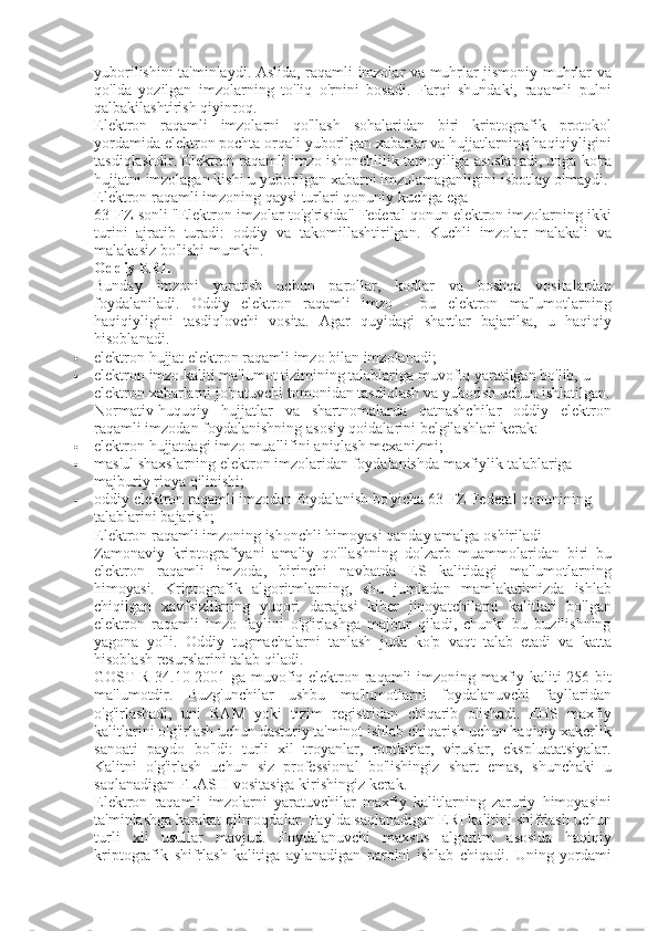 yuborilishini ta'minlaydi.	 Aslida,	 raqamli	 imzolar	 va	 muhrlar	 jismoniy	 muhrlar	 va
qo'lda	
 yozilgan	 imzolarning	 to'liq	 o'rnini	 bosadi.	 Farqi	 shundaki,	 raqamli	 pulni
qalbakilashtirish	
 qiyinroq.
Elektron	
 raqamli	 imzolarni	 qo'llash	 sohalaridan	 biri	 kriptografik	 protokol
yordamida	
 elektron	 pochta	 orqali	 yuborilgan	 xabarlar	 va	 hujjatlarning	 haqiqiyligini
tasdiqlashdir.	
 Elektron	 raqamli	 imzo	 ishonchlilik	 tamoyiliga	 asoslanadi,	 unga	 ko'ra
hujjatni	
 imzolagan	 kishi	 u yuborilgan	 xabarni	 imzolamaganligini	 isbotlay	 olmaydi.
Elektron	
 raqamli	 imzoning	 qaysi	 turlari	 qonuniy	 kuchga	 ega
63-FZ-sonli	
 "Elektron	 imzolar	 to'g'risida"	 Federal	 qonun	 elektron	 imzolarning	 ikki
turini	
 ajratib	 turadi:	 oddiy	 va	 takomillashtirilgan.	 Kuchli	 imzolar	 malakali	 va
malakasiz	
 bo'lishi	 mumkin.
Oddiy ERI.
Bunday	
 imzoni	 yaratish	 uchun	 parollar,	 kodlar	 va	 boshqa	 vositalardan
foydalaniladi.	
 Oddiy	 elektron	 raqamli	 imzo	 - bu	 elektron	 ma'lumotlarning
haqiqiyligini	
 tasdiqlovchi	 vosita.	  Agar	 quyidagi	 shartlar	 bajarilsa,	 u haqiqiy
hisoblanadi.
 elektron	
 hujjat	 elektron	 raqamli	 imzo	 bilan	 imzolanadi;
 elektron	
 imzo	 kaliti	 ma'lumot	 tizimining	 talablariga	 muvofiq	 yaratilgan	 bo'lib,	 u 
elektron	
 xabarlarni	 jo'natuvchi	 tomonidan	 tasdiqlash	 va	 yuborish	 uchun	 ishlatilgan.
Normativ-huquqiy	
 hujjatlar	 va	 shartnomalarda	 qatnashchilar	 oddiy	 elektron
raqamli	
 imzodan	 foydalanishning	 asosiy	 qoidalarini	 belgilashlari	 kerak:
 elektron	
 hujjatdagi	 imzo	 muallifini	 aniqlash	 mexanizmi;
 mas'ul	
 shaxslarning	 elektron	 imzolaridan	 foydalanishda	 maxfiylik	 talablariga	 
majburiy	
 rioya	 qilinishi;
 oddiy	
 elektron	 raqamli	 imzodan	 foydalanish	 bo'yicha	 63-FZ	 Federal	 qonunining	 
talablarini	
 bajarish;
Elektron	
 raqamli	 imzoning	 ishonchli	 himoyasi	 qanday	 amalga	 oshiriladi
Zamonaviy	
 kriptografiyani	 amaliy	 qo'llashning	 dolzarb	 muammolaridan	 biri	 bu
elektron	
 raqamli	 imzoda,	 birinchi	 navbatda	 ES	 kalitidagi	 ma'lumotlarning
himoyasi.	
 Kriptografik	 algoritmlarning,	 shu	 jumladan	 mamlakatimizda	 ishlab
chiqilgan	
 xavfsizlikning	 yuqori	 darajasi	 kiber	 jinoyatchilarni	 kalitlari	 bo'lgan
elektron	
 raqamli	 imzo	 faylini	 o'g'irlashga	 majbur	 qiladi,	 chunki	 bu	 buzilishning
yagona	
 yo'li.	 Oddiy	 tugmachalarni	 tanlash	 juda	 ko'p	 vaqt	 talab	 etadi	 va	 katta
hisoblash	
 resurslarini	 talab	 qiladi.
GOST	
 R 34.10-2001	 ga	 muvofiq	 elektron	 raqamli	 imzoning	 maxfiy	 kaliti	 256	 bit
ma'lumotdir.	
 Buzg'unchilar	 ushbu	 ma'lumotlarni	 foydalanuvchi	 fayllaridan
o'g'irlashadi,	
 uni	 RAM	 yoki	 tizim	 registridan	 chiqarib	 olishadi.	 EHS	 maxfiy
kalitlarini	
 o'g'irlash	 uchun	 dasturiy	 ta'minot	 ishlab	 chiqarish	 uchun	 haqiqiy	 xakerlik
sanoati	
 paydo	 bo'ldi:	 turli	 xil	 troyanlar,	 rootkitlar,	 viruslar,	 ekspluatatsiyalar.
Kalitni	
 o'g'irlash	 uchun	 siz	 professional	 bo'lishingiz	 shart	 emas,	 shunchaki	 u
saqlanadigan	
 FLASH-vositasiga	 kirishingiz	 kerak.
Elektron	
 raqamli	 imzolarni	 yaratuvchilar	 maxfiy	 kalitlarning	 zaruriy	 himoyasini
ta'minlashga	
 harakat	 qilmoqdalar.	 Faylda	 saqlanadigan	 ERI	 kalitini	 shifrlash	 uchun
turli	
 xil	 usullar	 mavjud.	 Foydalanuvchi	 maxsus	 algoritm	 asosida	 haqiqiy
kriptografik	
 shifrlash	 kalitiga	 aylanadigan	 parolni	 ishlab	 chiqadi.	 Uning	 yordami 