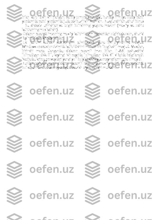 bilan kalit	 idishi	 shifrlangan.	 Salbiy	 tomoni	 shundaki,	 bunday	 himoya	 oddiy	 parol
yordamida	
 parol	 yordamida	 juda	 tez	 buzilishi	 mumkin.	 Buzg'unchilar	 uchun	 bonus
-	
 bu	 cheksiz	 urinishlar	 va	 to'g'ri	 bo'lishning	 yagona	 mezoni	 (maxfiy	 va	 ochiq
kalitlarning	
 mos	 kelishi).
Elektron	
 raqamli	 imzoning	 maxfiy	 kalitini	 tizim	 registridan	 o'g'irlash	 oson,	 chunki
faylning	
 kalit	 konteyneridan.
ERI	
 kalitini	 saqlash	 xavfsizligini	 ta'minlashda	 yana	 bir	 qiyinchilik	 mavjud.
Windows	
 operatsion	 tizimida	 kalit	 idishini	 ma'lum	 bir	 "bog'lash"	 mavjud.	 Masalan,
birinchi	
 marta	 ulanganda,	 elektron	 raqamli	 imzo	 bilan	 FLASH-tashuvchisi
"olinadigan	
 disk	 G",	 keyingi	 ish	 paytida	 "olinadigan	 disk	 K"	 sifatida	 belgilanadi.
Natijada,	
 kripto	 provayderi	 yangi	 yo'l	 bo'ylab	 asosiy	 konteynerlarni	 topa	 olmaydi.
Bundan	
 tashqari,	 agar	 elektron	 raqamli	 imzoning	 maxfiy	 kaliti	 tizim	 registrida
bo'lsa,	
 uni	 boshqa	 kompyuterga	 o'tkazish	 qiyin	 bo'lishi	 mumkin. 