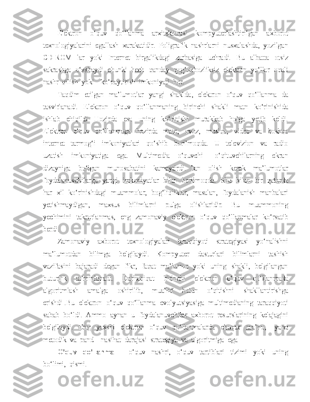 Elektron     o‘quv     qo‘llanma     arxitekturasi     kompyuterlashtirilgan     axborot
texnologiyalarini  egallash  xarakatidir.  Poligrafik  nashrlarni  nusxalashda,  yozilgan
CD-ROM     lar     yoki     Internet     birgalikdagi     zarbasiga     uchradi.     Bu     albatta     otsiz
sakrashga   o‘xshaydi  chunki  hech  qanday   qog‘ozbozliksiz  elektron   yo‘llar  oqali
nashr  qilish  yoki    ko‘paytirish  imkoniyati  bor. 
Taqdim    etilgan   ma’lumotlar    yangi     shaklda,   elektron   o‘quv    qo‘llanma   da
tasvirlanadi.     Elektron     o‘quv     qo‘llanmaning     birinchi     shakli     matn     ko‘rinishida
ishlab     chiqildi     Hozirda     esa     uning     ko‘rinishi     murakkab     holga     yetib     keldi.
Elektron     o‘quv     qo‘llanmaga     hozirda     matn,     ovoz,     musiqa,     video     va     boshqa
internet     tarmog‘i     imkoniyatlari     qo‘shib     borilmoqda.     U     televizion     va     radio
uzatish     imkoniyatiga     ega.     Multimedia     o‘quvchi       o‘qituvchilarning     ekran
dizayniga     bo‘lgan     munosabatini     kamaytirdi.   Tan     olish     kerak     ma’lumotlar
foydalanuvchilarga   yangi   imkoniyatlar   bilan   berilmoqda.   Shu   bilan   bir   qatorda
har   xil   ko‘rinishdagi   muammolar,   bog‘liqliklar,   masalan,   foydalanish   manbalari
yetishmaydigan,     maxsus     bilimlarni     pulga     olishlaridir.     Bu     muammoning
yechimini     takrorlanmas,     eng    zamonaviy    elektron    o‘quv    qo‘llanmalar     ko‘rsatib
berdi. 
Zamonaviy     axborot     texnologiyalari     taraqqiyoti     strategiyasi     yo‘nalishni
ma’lumotdan     bilimga     belgilaydi.     Kompyuter     dasturlari     bilimlarni     tashish
vazifasini   bajaradi   degan   fikr,   faqat   ma’lumot   yoki   uning   shakli,   belgilangan
butunlik     ta’minlanadi.     Darhaqiqat     birinchi     elektron     o‘quv     qo‘llanmada
algoritmlash     amalga     oshirilib,     muallif     butun     o‘qitishni     shakllantirishga
erishdi .Bu  elektron  o‘quv  qo‘llanma  evolyutsiyasiga  multimedianing  taraqqiyoti
sabab  bo‘ldi.  Ammo  aynan  u  foydalanuvchilar  axborot  resurslarining  kelajagini
belgilaydi.     Eng     yaxshi     elektron     o‘quv     qo‘llanmalarda     chuqur     ma’no,       yana
metodik  va  pand – nasihat  darajasi  strategiya  va  algoritmiga  ega
O‘quv     qo‘llanma     -     o‘quv     nashri,     o‘quv     tartiblari     tizimi     yoki     uning
bo‘limi,  qismi.  