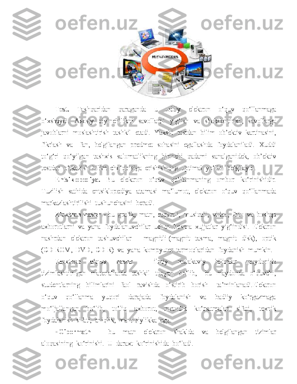 Test.     Tashqaridan     qaraganda     u     oddiy     elektron     o‘quv     qo‘llanmaga
o‘xshaydi.     Asosiy     qiyinchilikni     savollarni     yig‘ish     va     shakllantirish,     savollarga
javoblarni  moslashtirish  tashkil  etadi.  Yaxshi  testdan  bilim  ob’ektiv  kartinasini,
fikrlash   va     fan,   belgilangan   predmet   sohasini    egallashda   foydalaniladi.   Xuddi
to‘g‘ri   qo‘yilgan   tashxis   salomatlikning   birinchi   qadami   sanalganidek,   ob’ektiv
testdan  o‘tkazish  bilim  cho‘qqisiga  erishishning  optimal  yo‘lini  belgilaydi. 
Entsiklopediya.     Bu     elektron     o‘quv     qo‘llanmaning     ombor     ko‘rinishidir.
Tuzilish   sathida   entsiklopediya    atamasi    ma’lumot,   elektron   o‘quv   qo‘llanmada
markazlashtirilishi  tushunchasini  beradi. 
Elektron  nashr –  bu  grafik,  matn,  raqamli,  musiqali,  video,  foto  va  boshqa
axborotlarni  va  yana  foydalanuvchilar  uchun  bosma  xujjatlar  yig‘indisi.  Elektron
nashrdan     elektron     tashuvchilar     -     magnitli   (magnit     tasma,     magnit     disk),     optik
(CD-ROM,  DVD,  CD-R)  va  yana  kompyuter  tarmoqlaridan  foydanish  mumkin.  
Elektron     o‘quv     nashr     -     ilmiy     malakaviy     bilimlar     maydonida
tizimlashtirilgan     materiallarda     tashkil     topgan     bo‘lib,       bu     maydonda     o‘quvchi,
studentlarning     bilimlarini     faol     ravishda     o‘stirib     borish       ta’minlanadi.Elektron
o‘quv     qo‘llanma     yuqori     darajada     foydalanish     va     badiiy     ko‘rgazmaga
mo‘ljallangan     bo‘lib,     to‘liq     axborot,     metodik     ko‘rsatmalar     sifati,     texnik
foydalanish  sifati,  aniqlik,  mantiqiylikka  ega. 
• Gipermatn     -     bu     matn     elektron     shaklda     va     belgilangan     tizimlar
aloqasining  ko‘rinishi.   U  daraxt  ko‘rinishida  bo‘ladi. 