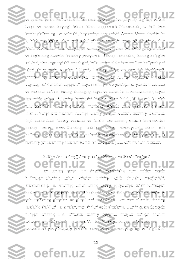 va qarama-qarshi ma’lumotlarni berishadi.   Masalan, Evageliyning tog‘dagi va’zini
Luqo   va   undan   keyingi   Matto   bilan   taqqoslasak.   Birinchisida,   u   hali   ham
kambag‘allarning   uzr   so‘rashi,   boylarning   qoralanishi.   Ammo   Matto   davrida   bu
ko‘plab   masihiylar   uchun   endi   qabul   qilinishi   mumkin   emas   edi.   Shuning   uchun
Matto   Xushxabari   baxt   kutayotgan   kambag‘allarni   ruhan   tilanchilarga   aylantiradi
va  boylarning  hukmini  butunlay  pasaytiradi.   Boshqa   tomondan,  Isoning  ko‘pgina
so‘zlari, ular unga tegishli emasligini, balki undan oldin ham ma’lum bo‘lganligini
isbotlashi   mumkin.   Masalan,   "  Otamiz   "Isoning   o‘ziga   xos   asari   deb   hisoblanadi,
ammo   Pfleyderning   ta’kidlashicha,   oromiy,   juda   qadimgi"   Qaddish   "ibodati
quyidagi so‘zlar bilan tugagan:” buyuk ismingiz siz yaratgan er yuzida muqaddas
va mashhur  bo‘lsin.   Sening shohliging  hayot   va butun  Isroil   xonadonining hayoti
davomida   kelsin.   Bularning   barchasini   hisobga   olgan   holda,   XIX   asrda   ko‘plab
tadqiqotchilar   Injillarning   tarixiy   manbalar   sifatida   to‘liq   yaroqsizligini   tan
olishdi.   Yangi   ahd   matnlari   qadimgi   adabiy   yodgorliklardan,   qadimiy   afsonalar,
Injil   bashoratlari,   tarixiy   voqealar   va   folklor   asarlarining   sintetik   birikmasidan
boshqa   narsa   emas.   Ularning   tadqiqot   uchun   ahamiyatini   inkor   etib
bo‘lmaydi.   Ular bizga kundalik hayot haqida tasavvur beradi, ijtimoiy xarakter, ilk
nasroniy jamoalarining ideallari va intilishlari haqida juda ko‘p ma’lumot beradi.
         
I.2. Xristianlikning ijtimoiy kelib chiqishi. Iso Masih faoliyati
 
              Har   qanday   yangi   din   singari,   nasroniylik   ham   noldan   paydo
bo‘lmagan.   Shuning   uchun   xristian   dinining   kelib   chiqishi,   rivojlanishi,
shakllanishiga   va   shuning   uchun   uning   asosiy   g‘oyalariga   ta’sir   ko‘rsatgan
hodisalarni ko‘rib chiqish kerak.   U boshqa bir  qator dinlarning, birinchi navbatda
yahudiylikning   g‘oyalari   va   g‘oyalarini   o‘zlashtirdi.   Umuman   olganda,   dinning
dastlabki shakllari – afsonalar, marosimlari va boshqalar va ularning asosida paydo
bo‘lgan   dinning   o‘zi   o‘rtasida   doimiy   ravishda   mavjud   bo‘lgan   muhim
uzluksizlikni   ta’kidlash   mumkin.   V.   S.   Nersesyantsning   ta’kidlashicha,   bu
uzluksizlik siyosiy-huquqiy qarashlar sohasida katta ahamiyatga ega va to‘g‘ridan-
[ 10 ] 