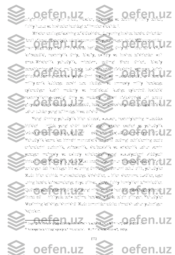 to‘g‘ri   o‘zini   namoyon   qiladi,   masalan,   hokimiyat   va   tartibning   ilohiy   tabiati,
ilohiy huquq va boshqalar haqidagi ta’limotlar shaklida 10
.
              Xristian apologetikasining ta’kidlashicha, dunyoning boshqa barcha dinlaridan
farqli o‘laroq, nasroniylik odamlar tomonidan yaratilmagan, balki Xudo tomonidan
insoniyatga  tayyor  va  to‘liq  shaklda  berilgan.   Biroq,  diniy  ta’limotlar   tarixi  shuni
ko‘rsatadiki,   nasroniylik   diniy,   falsafiy,   axloqiy   va   boshqa   ta’sirlardan   xoli
emas.   Xristianlik   yahudiylik,   mitraizm,   qadimgi   Sharq   dinlari,   falsafiy
qarashlarning   oldingi   mafkuraviy   tushunchalarini   o‘zlashtirdi   va   qayta   ko‘rib
chiqdi.   Bularning   barchasi   yangi   dinni   boyitdi   va   mustahkamladi,   uni   barcha
milliy-etnik   kultlarga   qarshi   tura   oladigan   va   ommaviy   milliy   harakatga
aylanadigan   kuchli   madaniy   va   intellektual   kuchga   aylantirdi.   Dastlabki
nasroniylikning   avvalgi   diniy   va   madaniy   merosni   o‘zlashtirishi   uni   tarqoq
g‘oyalar   konglomeratiga   aylantirmadi,   balki   umumbashariy   e'tirofga   ega   bo‘lish
uchun tubdan yangi ta’limotga hissa qo‘shdi 11
.
          Yangi   dinning   yahudiylik   bilan   aloqasi,   xususan,   nasroniylarning   muqaddas
bitiklari   -   Injilda   yangi   ahdni   tashkil   etgan   xristian   asarlari   va   yahudiylik
izdoshlarining   muqaddas   kitoblari   -   eski   ahd   mavjudligida   namoyon   bo‘ldi.
Yahudiylik   ketma-ket   birinchi   monoteistik   dindir.   U   qadimgi   qabilalarning   qattiq
an’analarini   qurbonlik,   zo‘ravonlik,   shafqatsizlik   va   xristianlik   uchun   zamin
yaratgan   ma’naviy   va   axloqiy   sohalardagi   yangi   xususiyatlarni   ziddiyatli
birlashtirgan. Yahudiylik Xudo Muso orqali  unga qonun berganligi sababli  o‘zini
tanlangan deb hisoblagan bir xalqning dini .   Ushbu qonunni qabul qilib, yahudiylar
Xudo   bilan   alohida   munosabatlarga   kirishdilar,   u   bilan   shartnoma   tuzdilar,   agar
uning barcha ko‘rsatmalariga rioya qilinsa, ularga ilohiy homiylikni ta’minladilar.
Qadimgi yahudiylarning dinidagi yangi nihollar tarix haqidagi maxsus g‘oyalardan
iborat   edi   –   Bibliyada   tarix   tarjima   harakati   sifatida   talqin   qilingan.   Yahudiylar
Masihning kelishiga ishonishdi-Xudo tomonidan adolat o‘rnatish uchun yuborilgan
Najotkor.
10
  Gegel G. V. F. Isoning hayoti/ / Gegel G. V. F.Din falsafasi: 2 jild. -   M.: “Fikr”, 1976-y.  С .35-101.  
11
  Nersesyants tahriridagi siyosiy ta’limotlar tarixi.   – M.: “InfraPerM-Kodeks”,   1995-y.  
[ 11 ] 