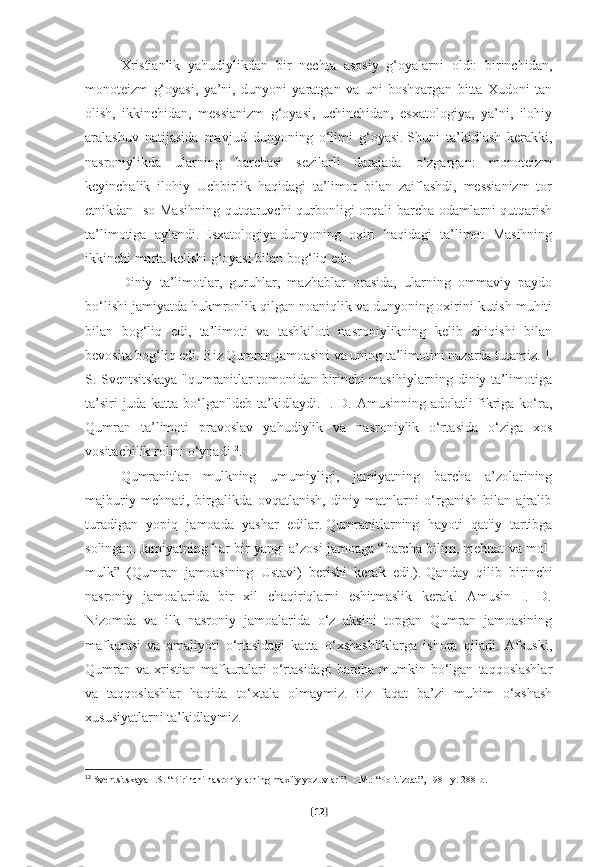 Xristianlik   yahudiylikdan   bir   nechta   asosiy   g‘oyalarni   oldi:   birinchidan,
monoteizm   g‘oyasi,   ya’ni,   dunyoni   yaratgan   va   uni   boshqargan   bitta   Xudoni   tan
olish,   ikkinchidan,   messianizm   g‘oyasi,   uchinchidan,   esxatologiya,   ya’ni,   ilohiy
aralashuv   natijasida   mavjud   dunyoning   o‘limi   g‘oyasi.   Shuni   ta’kidlash   kerakki,
nasroniylikda   ularning   barchasi   sezilarli   darajada   o‘zgargan:   monoteizm
keyinchalik   ilohiy   Uchbirlik   haqidagi   ta’limot   bilan   zaiflashdi,   messianizm   tor
etnikdan Iso Masihning  qutqaruvchi qurbonligi  orqali barcha odamlarni  qutqarish
ta’limotiga   aylandi.   Esxatologiya-dunyoning   oxiri   haqidagi   ta’limot   Masihning
ikkinchi marta kelishi g‘oyasi bilan bog‘liq edi.    
Diniy   ta’limotlar,   guruhlar,   mazhablar   orasida,   ularning   ommaviy   paydo
bo‘lishi jamiyatda hukmronlik qilgan noaniqlik va dunyoning oxirini kutish muhiti
bilan   bog‘liq   edi,   ta’limoti   va   tashkiloti   nasroniylikning   kelib   chiqishi   bilan
bevosita bog‘liq edi.   Biz Qumran jamoasini va uning ta’limotini nazarda tutamiz.   I.
S. Sventsitskaya "qumranitlar tomonidan birinchi masihiylarning diniy ta’limotiga
ta’siri juda katta bo‘lgan"deb ta’kidlaydi. I. D. Amusinning adolatli fikriga ko‘ra,
Qumran   ta’limoti   pravoslav   yahudiylik   va   nasroniylik   o‘rtasida   o‘ziga   xos
vositachilik rolini o‘ynadi 12
.
Qumranitlar   mulkning   umumiyligi,   jamiyatning   barcha   a’zolarining
majburiy   mehnati,   birgalikda   ovqatlanish,   diniy   matnlarni   o‘rganish   bilan   ajralib
turadigan   yopiq   jamoada   yashar   edilar.   Qumranitlarning   hayoti   qat'iy   tartibga
solingan.   Jamiyatning har bir yangi a’zosi jamoaga “barcha bilim, mehnat va mol-
mulk”   (Qumran   jamoasining   Ustavi)   berishi   kerak   edi.).   Qanday   qilib   birinchi
nasroniy   jamoalarida   bir   xil   chaqiriqlarni   eshitmaslik   kerak!   Amusin   I.   D.
Nizomda   va   ilk   nasroniy   jamoalarida   o‘z   aksini   topgan   Qumran   jamoasining
mafkurasi   va   amaliyoti   o‘rtasidagi   katta   o‘xshashliklarga   ishora   qiladi.   Afsuski,
Qumran   va   xristian   mafkuralari   o‘rtasidagi   barcha   mumkin   bo‘lgan   taqqoslashlar
va   taqqoslashlar   haqida   to‘xtala   olmaymiz.   Biz   faqat   ba’zi   muhim   o‘xshash
xususiyatlarni ta’kidlaymiz.
12
  Sventsitskaya I.S. “Birinchi nasroniylarning maxfiy yozuvlari”.    - M.: “Politizdat”, 1981-y.   288-b.  
[ 12 ] 