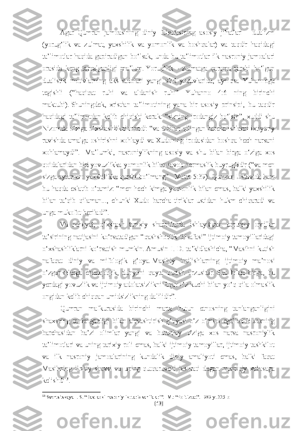 Agar   Qumran   jamoasining   diniy   falsafasining   asosiy   jihatlari   -   dualizm
(yorug‘lik   va   zulmat,   yaxshilik   va   yomonlik   va   boshqalar)   va   taqdir   haqidagi
ta’limotlar  haqida gapiradigan bo‘lsak,  unda bu ta’limotlar  ilk nasroniy jamoalari
orasida   keng   tarqalganligi   ma’lum.   Yorug‘lik   -   zulmatga   qarama-qarshi   bo‘lgan
dualistik   motivlarning   aks-sadolari   yangi   ahd   yozuvlarida,   ayniqsa   Yuhannoga
tegishli   (“haqiqat   ruhi   va   aldanish   ruhi”   Yuhanno   4:6   ning   birinchi
maktubi).   Shuningdek,   xristian   ta’limotining   yana   bir   asosiy   prinsipi,   bu   taqdir
haqidagi   ta’limotdan   kelib   chiqishi   kerak:   “sizning   irodangiz   bo‘lsin”,   xuddi   shu
Nizomda o‘ziga o‘xshashlikni topadi: “va u bilan qilingan barcha ishlarni ixtiyoriy
ravishda amalga oshirishni xohlaydi va Xudoning irodasidan boshqa hech narsani
xohlamaydi”.     Ma’lumki,   nasroniylikning   asosiy   va   shu   bilan   birga   o‘ziga   xos
qoidalaridan biri yovuzlikka yomonlik bilan javob bermaslik buyrug‘idir (“va men
sizga aytaman: yaxshilikka qarshi bo‘lmang” - Matto 5:39).   Qumran Ustavida ham
bu haqda eslatib o‘tamiz: “men hech kimga yomonlik bilan emas, balki yaxshilik
bilan   ta’qib   qilaman...,   chunki   Xudo   barcha   tiriklar   ustidan   hukm   chiqaradi   va
unga mukofot beriladi”.
Va   nihoyat,   o‘xshash   tarixiy   sharoitlarda   ishlaydigan   umumiy   omillar
ta’sirining natijasini ko‘rsatadigan “qashshoqlik falsafasi” ijtimoiy tamoyillaridagi
o‘xshashliklarni  ko‘rsatish mumkin.   Amusin I. D. ta’kidlashicha, “Masihni  kutish
nafaqat   diniy   va   mifologik   g‘oya.   Masihiy   intilishlarning   ijtimoiy   ma’nosi
o‘zgarishlarga   chanqoqlik,   dunyoni   qayta   qurish   orzusidir.   Shu   bilan   birga,   bu
yerdagi yovuzlik va ijtimoiy adolatsizlikni faqat o‘z kuchi bilan yo‘q qila olmaslik
ongidan kelib chiqqan umidsizlikning dalilidir”. 
Qumran   mafkurasida   birinchi   marta   butun   etnosning   tanlanganligini
shaxsning   tanlanganligi   bilan   almashtirish   g‘oyasi   o‘z   o‘rnini   egalladi.Bularning
barchasidan   ba’zi   olimlar   yangi   va   butunlay   o‘ziga   xos   narsa   nasroniylik
ta’limotlari va uning tarixiy roli emas, balki ijtimoiy tamoyillar, ijtimoiy tashkilot
va   ilk   nasroniy   jamoalarining   kundalik   diniy   amaliyoti   emas,   balki   faqat
Masihning   ilohiy   shaxsi   va   uning   qutqaruvchi   jasorati   degan   mantiqiy   xulosaga
kelishdi 13
.
13
  Sventsitskaya I. S. “Dastlabki nasroniylik: tarix sahifalari”.   -M.: “Politizdat”.   1989-y.   335-b
[ 13 ] 