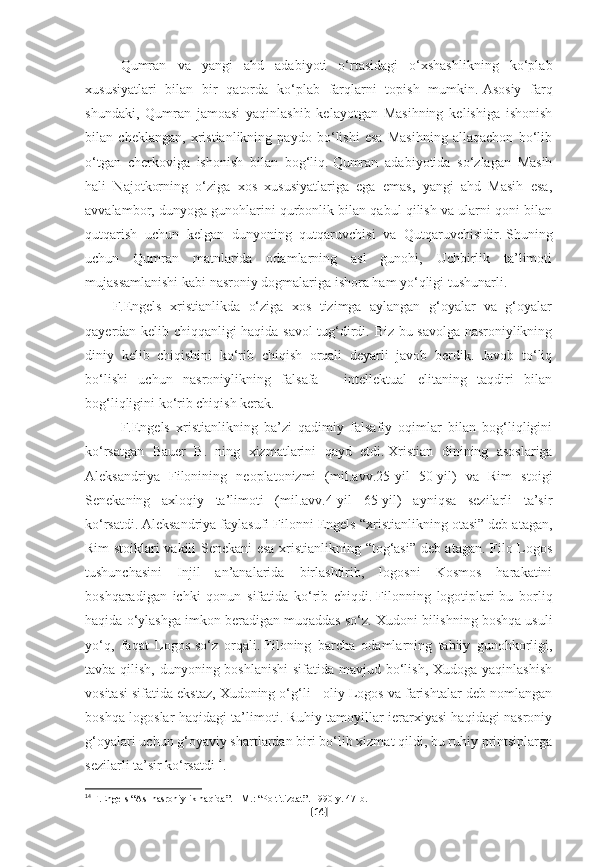 Qumran   va   yangi   ahd   adabiyoti   o‘rtasidagi   o‘xshashlikning   ko‘plab
xususiyatlari   bilan   bir   qatorda   ko‘plab   farqlarni   topish   mumkin.   Asosiy   farq
shundaki,   Qumran   jamoasi   yaqinlashib   kelayotgan   Masihning   kelishiga   ishonish
bilan   cheklangan,   xristianlikning   paydo   bo‘lishi   esa   Masihning   allaqachon   bo‘lib
o‘tgan   cherkoviga   ishonish   bilan   bog‘liq.   Qumran   adabiyotida   so‘zlagan   Masih
hali   Najotkorning   o‘ziga   xos   xususiyatlariga   ega   emas,   yangi   ahd   Masih   esa,
avvalambor, dunyoga gunohlarini qurbonlik bilan qabul qilish va ularni qoni bilan
qutqarish   uchun   kelgan   dunyoning   qutqaruvchisi   va   Qutqaruvchisidir.   Shuning
uchun   Qumran   matnlarida   odamlarning   asl   gunohi,   Uchbirlik   ta’limoti
mujassamlanishi kabi nasroniy dogmalariga ishora ham yo‘qligi tushunarli.
          F. Engels   xristianlikda   o‘ziga   xos   tizimga   aylangan   g‘oyalar   va   g‘oyalar
qayerdan kelib chiqqanligi haqida savol tug‘dirdi. Biz bu savolga nasroniylikning
diniy   kelib   chiqishini   ko‘rib   chiqish   orqali   deyarli   javob   berdik.   Javob   to‘liq
bo‘lishi   uchun   nasroniylikning   falsafa   -   intellektual   elitaning   taqdiri   bilan
bog‘liqligini ko‘rib chiqish kerak.
F.Engels   xristianlikning   ba’zi   qadimiy   falsafiy   oqimlar   bilan   bog‘liqligini
ko‘rsatgan   Bauer   B.   ning   xizmatlarini   qayd   etdi.   Xristian   dinining   asoslariga
Aleksandriya   Filonining   neoplatonizmi   (mil.avv.25-yil   50-yil)   va   Rim   stoigi
Senekaning   axloqiy   ta’limoti   (mil.avv.4-yil   65-yil)   ayniqsa   sezilarli   ta’sir
ko‘rsatdi.   Aleksandriya faylasufi Filonni Engels “xristianlikning otasi” deb atagan,
Rim stoiklari vakili Senekani esa xristianlikning “tog‘asi” deb atagan. Filo Logos
tushunchasini   Injil   an’analarida   birlashtirib,   logosni   Kosmos   harakatini
boshqaradigan   ichki   qonun   sifatida   ko‘rib   chiqdi.   Filonning   logotiplari-bu   borliq
haqida o‘ylashga imkon beradigan muqaddas so‘z.   Xudoni bilishning boshqa usuli
yo‘q,   faqat   Logos-so‘z   orqali.   Filoning   barcha   odamlarning   tabiiy   gunohkorligi,
tavba qilish, dunyoning boshlanishi  sifatida mavjud bo‘lish, Xudoga yaqinlashish
vositasi sifatida ekstaz, Xudoning o‘g‘li - oliy Logos va farishtalar deb nomlangan
boshqa logoslar haqidagi ta’limoti. Ruhiy tamoyillar ierarxiyasi haqidagi nasroniy
g‘oyalari uchun g‘oyaviy shartlardan biri bo‘lib xizmat qildi, bu ruhiy printsiplarga
sezilarli ta’sir ko‘rsatdi 14
. 
14
  F.Engels “Asl nasroniylik haqida”.   - M.: “Poltitizdat”.   1990-y.   47-b.  
[ 14 ] 