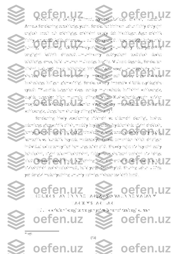 Xristianlikning   axloqiy   ta’limoti,   ayniqsa   fazilatga   erishish,   Lucretius
Anneus Senekaning qarashlariga yaqin.   Seneka har bir inson uchun ilohiy ehtiyojni
anglash   orqali   ruh   erkinligiga   erishishni   asosiy   deb   hisoblagan.   Agar   erkinlik
ilohiy   zaruratdan   kelib   chiqmasa,   u   qullikka   aylanadi.   Faqat   taqdirga   bo‘ysunish
ruhning,   vijdonning,   axloqiy   me'yorlarning,   umuminsoniy   qadriyatlarning
tengligini   keltirib   chiqaradi.   Umuminsoniy   qadriyatlarni   tasdiqlash   davlat
talablariga emas, balki umuman muloqotga bog‘liq.   Muloqot deganda, Seneka tan
olishni   tushunadi   inson   tabiatining   birligi,   o‘zaro   sevgi,   umumbashariy   rahm-
shafqat,   har   bir   insonning   ijtimoiy   mavqeidan   qat'i   nazar,   unga   o‘xshash
boshqalarga   bo‘lgan   g‘amxo‘rligi.   Seneka   axloqiy   imperativ   sifatida   quyidagicha
aytadi:   “Yuqorida   turganlar   sizga   qanday   munosabatda   bo‘lishini   xohlasangiz,
quyida   turganlar   bilan   muomala   qiling.”   Matto   Xushxabarida   yaqin   so‘zlar
mavjud:   “Va   shunday   qilib,   odamlar   sizga   qanday   munosabatda   bo‘lishlarini
xohlasangiz, ularga ham shunday qiling (Matto   7:1) 15
.
Senekaning   hissiy   zavqlarning   o‘tkinchi   va   aldamchi   ekanligi,   boshqa
odamlarga g‘amxo‘rlik qilish, moddiy boyliklardan foydalanishda o‘zini cheklash,
jamiyat va inson uchun halokatli ehtiroslarning keng tarqalishiga yo‘l qo‘ymaslik,
kamtarlik   va   kundalik   hayotda   moderatsiya.   Seneka   tomonidan   ishlab   chiqilgan
individual axloq tamoyillari ham unga ta’sir qildi.   Shaxsiy najot o‘z hayotini qat'iy
baholashni,   o‘zini   takomillashtirishni,   ilohiy   rahm-shafqatni   topishni   o‘z   ichiga
oladi.   Xristianlikning   Sharq   kultlarining   turli   elementlarini,   ellinistik   falsafani
o‘zlashtirishi qashshoqlashmadi, balki yangi dinni boyitdi.   Shuning uchun u O‘rta
yer dengizi madaniyatining umumiy oqimiga nisbatan tez kirib bordi.
 
 
II BOB. XRISTIAN DININING TARQALISHI VA UNING MADANIY
TARIXIY SHARTLARI
II.1. Ilk xristianlikdagi tarqalgan yo‘nalishlar o‘rtasidagi kurash
 
15
 Injil
[ 15 ] 