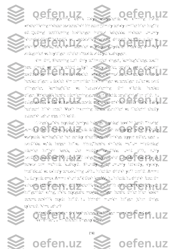             Rim   imperiyasining   kichik   Osiyo   viloyatlarida   va   Rimning   o‘zida
xristianlikning nisbatan tez tarqalishi bir qator ijtimoiy-tarixiy omillar bilan bog‘liq
edi.   Qadimgi   tartiblarning   boshlangan   inqirozi   kelajakka   nisbatan   umumiy
ishonchsizlikni,   befarqlik   va   umidsizlikni   keltirib   chiqardi.   Nafaqat   qullar   va
erkinlar  o‘rtasida, balki Rim  fuqarolari  va viloyat  subyektlari o‘rtasida,  Rim irsiy
zodagonlari va boyitilgan otliqlar o‘rtasida ziddiyat kuchaygan.
Rim   dini,   Sharqning   turli   diniy   ta’limotlari   singari,   kambag‘allarga   tasalli
bera   olmadi   va   milliy   tabiati   tufayli   umumiy   adolat,   tenglik,   najot   g‘oyasini
tasdiqlashga   imkon   bermadi.   Dastlab   xristianlik   mazlumlar   harakati   sifatida
harakat qilgan: u dastlab Rim tomonidan bosib olingan va tarqalgan qullar va ozod
qilinganlar,   kambag‘allar   va   huquqsizlarning   dini   sifatida   harakat
qilgan.   Xristianlik barcha odamlarning gunohkor sifatida tengligini e’lon qildi.   Bu
qulga   tasalli,   sodda   va   tushunarli   tarzda   erkinlikka   erishish   umidini   berdi-ilohiy
haqiqatni   bilish   orqali   Masih   insonning   barcha   gunohlari   va   illatlarini   abadiy
qutqarish uchun erga olib keldi.
F.Engels   o‘sha   paytdagi   jamiyat   holatiga   quyidagi   tavsifni   berdi:   “hozirgi
zamon chidab bo‘lmas, kelajak yanada dahshatli.   Hech qanday yo‘l yo‘q”. Bunday
vaziyatda   kambag‘allar   har   qanday   chaqiruvga   ishonishga   tayyor   edilar,   agar   u
ozodlikka   va’da   bergan   bo‘lsa.   Biroq,”barcha   sinflarda   ma’lum   miqdordagi
odamlar   bo‘lishi   kerak,   ular   moddiy   ozodlikka   umid   qilib,   ruhiy
ozodlikni,   qutqaradi”. Moddiy ahvol oshgani sayin, tashqi dunyodan ichki dunyoga
parvoz   tom   ma’noda   kuchaydi.   Shunday   qilib,   umumiy   iqtisodiy,   siyosiy,
intellektual   va   axloqiy   tanazzulning   ushbu   holatidan   chiqish   yo‘li   topildi.   Ammo
bu dunyoda emas. Ammo shuni ta’kidlash kerakki, bu holatda bu chiqish faqat din
sohasida   bo‘lishi   mumkin   edi.   Xristianlik   bu   din   bo‘lib   chiqdi.   Xristianlik   paydo
bo‘lganidan   so‘ng,   o‘sha   paytgacha   mavjud   bo‘lgan   barcha   dinlar   bilan   keskin
qarama-qarshilik   paydo   bo‘ldi.   Bu   birinchi   mumkin   bo‘lgan   jahon   diniga
aylanadi.   Nima uchun?  
Birinchidan, xristian dini boshqalarga xos bo‘lgan marosimlarni rad etdi.  
Ikkinchidan, u millatlararo dinga aylanadi.
[ 16 ] 