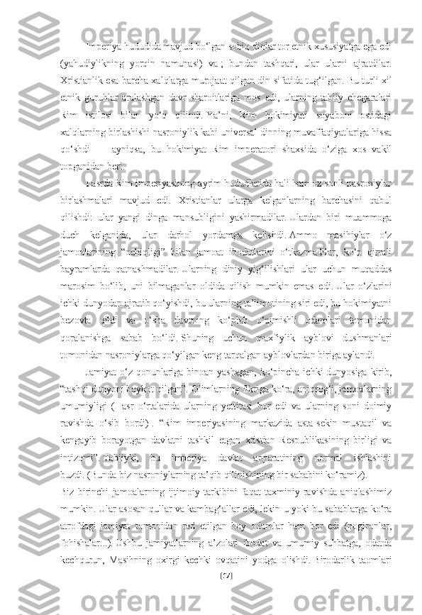 Imperiya hududida mavjud bo‘lgan sobiq dinlar tor etnik xususiyatga ega edi
(yahudiylikning   yorqin   namunasi)   va   ;   bundan   tashqari,   ular   ularni   ajratdilar.
Xristianlik esa barcha xalqlarga murojaat qilgan din sifatida tug‘ilgan.   Bu turli xil
etnik   guruhlar   aralashgan   davr   sharoitlariga   mos   edi,   ularning   tabiiy   chegaralari
Rim   istilosi   bilan   yo‘q   qilindi.   Ya’ni,   Rim   hokimiyati   soyaboni   ostidagi
xalqlarning birlashishi nasroniylik kabi universal dinning muvaffaqiyatlariga hissa
qo‘shdi     –   ayniqsa,   bu   hokimiyat   Rim   imperatori   shaxsida   o‘ziga   xos   vakil
topganidan beri.        
I asrda Rim imperiyasining ayrim hududlarida hali ham oz sonli nasroniylar
birlashmalari   mavjud   edi.   Xristianlar   ularga   kelganlarning   barchasini   qabul
qilishdi:   ular   yangi   dinga   mansubligini   yashirmadilar.   Ulardan   biri   muammoga
duch   kelganida,   ular   darhol   yordamga   kelishdi.   Ammo   masihiylar   o‘z
jamoalarining   “ochiqligi”   bilan   jamoat   ibodatlarini   o‘tkazmadilar,   ko‘p   qirrali
bayramlarda   qatnashmadilar.   Ularning   diniy   yig‘ilishlari   ular   uchun   muqaddas
marosim   bo‘lib,   uni   bilmaganlar   oldida   qilish   mumkin   emas   edi.   Ular   o‘zlarini
ichki dunyodan ajratib qo‘yishdi, bu ularning ta’limotining siri edi, bu hokimiyatni
bezovta   qildi   va   o‘sha   davrning   ko‘plab   o‘qimishli   odamlari   tomonidan
qoralanishga   sabab   bo‘ldi.   Shuning   uchun   maxfiylik   ayblovi   dushmanlari
tomonidan nasroniylarga qo‘yilgan keng tarqalgan ayblovlardan biriga aylandi.
Jamiyat  o‘z qonunlariga binoan yashagan, ko‘pincha ichki dunyosiga kirib,
“tashqi dunyoni boykot qilgan”.   Olimlarning fikriga ko‘ra, aniqrog‘i, jamoalarning
umumiyligi   (I   asr   o‘rtalarida   ularning   yettitasi   bor   edi   va   ularning   soni   doimiy
ravishda   o‘sib   bordi)   .   “Rim   imperiyasining   markazida   asta-sekin   mustaqil   va
kengayib   borayotgan   davlatni   tashkil   etgan   xristian   Respublikasining   birligi   va
intizomi”.   Tabiiyki,   bu   imperiya   davlat   apparatining   normal   ishlashini
buzdi.   (Bunda biz nasroniylarning ta’qib qilinishining bir sababini ko‘ramiz).
Biz   birinchi   jamoalarning   ijtimoiy   tarkibini   faqat   taxminiy   ravishda   aniqlashimiz
mumkin.   Ular asosan qullar va kambag‘allar edi, lekin u yoki bu sabablarga ko‘ra
atrofdagi   jamiyat   tomonidan   rad   etilgan   boy   odamlar   ham   bor   edi   (nogironlar,
fohishalar...).   Ushbu   jamiyatlarning   a’zolari   ibodat   va   umumiy   suhbatga,   odatda
kechqurun,   Masihning   oxirgi   kechki   ovqatini   yodga   olishdi.   Birodarlik   taomlari
[ 17 ] 