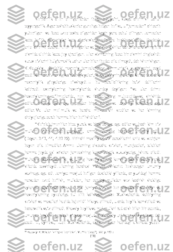 Ko‘pchilik   e’lon   qilinganlardan   iborat   edi,   ya’ni,   suvga   cho‘mish   uchun
tayyorgarlik. Agar tashabbuskorlar gunohga botgan bo‘lsa, u “jamoadan” chiqarib
yuborilgan     va   faqat   uzoq   tavba   qilganidan   keyin   yana   qabul   qilingan.   Jamoatlar
katta   bo‘lib,   nasroniylar   katta   cherkovlarda   to‘plana   boshlaganlarida,       ibodatda
aniq ko‘rinib turardi. E’lon qilinganlar va tegishli kishilar uchun cherkovning old
qismida alohida katta joy ajratilgan. Ular xizmatning faqat bir  qismini  tinglashdi:
suruv o‘zlarini bulg‘amaslik uchun ular bilan ibodat qila olmaydi, deb ishonishgan.
K.Kautskiy     dastlabki   nasroniy   jamoalarining   kommunistik   xususiyatini   qayd
etadi.   Kommunizmning ko‘plab g‘oyalari, K.Kautskiyning fikriga ko‘ra, dastlabki
nasroniylik   g‘oyalariga   o‘xshaydi.   U   bu   parallellikning   ba’zi   dalillarini
keltiradi.   Havoriylarning   havoriylarida   shunday   deyilgan:   “va   ular   doimo
havoriylarning   ta’limotlarida,   non   va   ibodatlarning   muloqotida   va   sinishida
edilar...   Shunga   qaramay,   imonlilar   birga   edilar   va   umumiy   narsalarga   ega
edilar.   Va   ular   mol-mulk   va   barcha   mol-mulkni   sotdilar   va   har   kimning
ehtiyojlariga qarab hamma bilan bo‘lishdilar 16
.
“Ko‘plab   imonlilar   bitta   yurak   va   bitta   qalbga   ega   edilar   va   hech   kim   o‘z
mulkini   o‘ziniki   deb   atamagan,   ammo   ularning   barchasi   umumiy   edi...
(Deyan.   2:42,   44;   4:32-35).   Birinchi   masihiylar   o‘z   qarashlarini   aniq   va   xotirjam
bayon   qila   olmadilar.   Ammo   ularning   qisqacha   so‘zlari,   murojaatlari,   talablari
hamma   joyda   asl   xristian   jamoasining   kommunistik   xususiyatiga   ishora   qiladi.
Yuhanno   Xushxabari   Iso   va   uning   havoriylarining   kommunizmini   oddiy   narsa
sifatida   tasvirlaydi.   Ularning   barchasi   Yahudo   Ishkariot   boshqargan   umumiy
xazinaga   ega   edi.   Jamiyat   mavjud   bo‘lgan   dastlabki   yillarda,   er   yuzidagi   hamma
narsadan   ozod   bo‘lish,   mulkdan,   har   qanday   mulkdan   voz   kechish   shakliga
aylangani   ajablanarli   emas,   chunki   jamiyat   a’zolari   bor   narsalarini   sotishgan   va
havoriylarning   oyoqlariga   pul   olib   kelishgan.   Luqo   Xushxabarida   Rabbiyning
so‘zlari va masallari haqida bajonidil hikoya qilinadi, u erda boylik kamsitiladi va
beparvolik va’z qilinadi. Shaxsiy boylik va mol-mulkni rad etish bilan bir qatorda,
umuman boylarni qoralash g‘oyasi mavjud.   K.Kautskiy uni hatto sinfiy adovat deb
atadi.   U,   ayniqsa,   Luqo   Xushxabarida,   asosan   Lazar   haqidagi   afsonada   yaqqol
16
  Kautskiy K. Xristianlikning kelib chiqishi.   M.: “Politizdat”, 1990-y.   463-b
[ 19 ] 