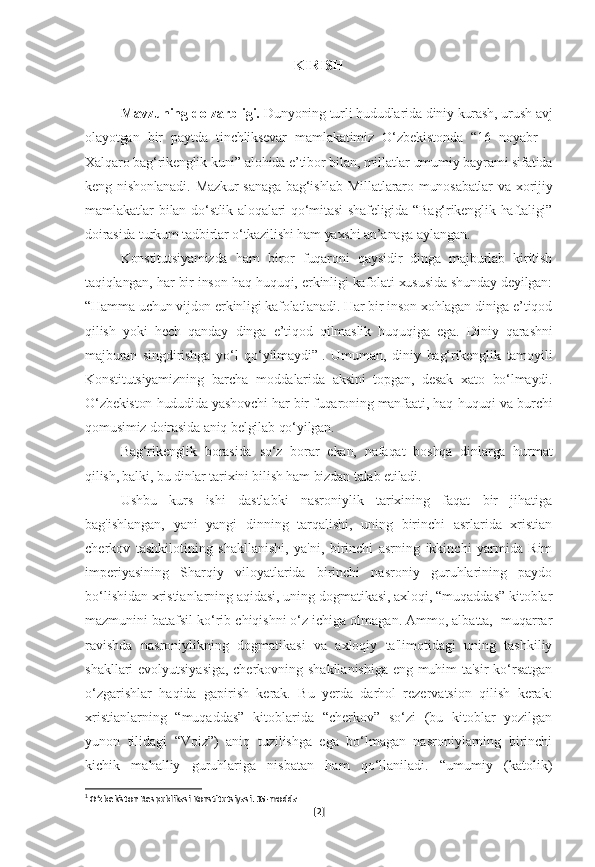 KIRISH
Mavzuning dolzarbligi.  Dunyoning turli hududlarida diniy kurash, urush avj
olayotgan   bir   paytda   tinchliksevar   mamlakatimiz   O‘zbekistonda   “16   noyabr   –
Xalqaro bag‘rikenglik kuni” alohida e’tibor bilan, millatlar umumiy bayrami sifatida
keng nishonlanadi.  Mazkur sanaga  bag‘ishlab Millatlararo munosabatlar  va xorijiy
mamlakatlar bilan do‘stlik aloqalari  qo‘mitasi  shafeligida “Bag‘rikenglik haftaligi”
doirasida turkum tadbirlar o‘tkazilishi ham yaxshi an’anaga aylangan.
Konstitutsiyamizda   ham   biror   fuqaroni   qaysidir   dinga   majburlab   kiritish
taqiqlangan, har bir inson haq-huquqi, erkinligi kafolati xususida shunday deyilgan:
“Hamma uchun vijdon erkinligi kafolatlanadi. Har bir inson xohlagan diniga e’tiqod
qilish   yoki   hech   qanday   dinga   e’tiqod   qilmaslik   huquqiga   ega.   Diniy   qarashni
majburan   singdirishga   yo‘l   qo‘yilmaydi” 1
.   Umuman,   diniy   bag‘rikenglik   tamoyili
Konstitutsiyamizning   barcha   moddalarida   aksini   topgan,   desak   xato   bo‘lmaydi.
O‘zbekiston hududida yashovchi har bir fuqaroning manfaati, haq-huquqi va burchi
qomusimiz doirasida aniq belgilab qo‘yilgan.
Bag‘rikenglik   borasida   so‘z   borar   ekan,   nafaqat   boshqa   dinlarga   hurmat
qilish, balki, bu dinlar tarixini bilish ham bizdan talab etiladi.
Ushbu   kurs   ishi   dastlabki   nasroniylik   tarixining   faqat   bir   jihatiga
bag'ishlangan,   yani   yangi   dinning   tarqalishi,   uning   birinchi   asrlarida   xristian
cherkov   tashkilotining   shakllanishi,   ya'ni,   birinchi   asrning   ikkinchi   yarmida   Rim
imperiyasining   Sharqiy   viloyatlarida   birinchi   nasroniy   guruhlarining   paydo
bo‘lishidan xristianlarning aqidasi, uning dogmatikasi, axloqi, “muqaddas” kitoblar
mazmunini batafsil ko‘rib chiqishni o‘z ichiga olmagan. Ammo, albatta,  muqarrar
ravishda   nasroniylikning   dogmatikasi   va   axloqiy   ta'limotidagi   uning   tashkiliy
shakllari evolyutsiyasiga, cherkovning shakllanishiga eng muhim ta'sir ko‘rsatgan
o‘zgarishlar   haqida   gapirish   kerak.   Bu   yerda   darhol   rezervatsion   qilish   kerak:
xristianlarning   “muqaddas”   kitoblarida   “cherkov”   so‘zi   (bu   kitoblar   yozilgan
yunon   tilidagi   “Voiz”)   aniq   tuzilishga   ega   bo‘lmagan   nasroniylarning   birinchi
kichik   mahalliy   guruhlariga   nisbatan   ham   qo‘llaniladi.   “umumiy   (katolik)
1
 O‘zbekiston Respublikasi Konstitutsiyasi. 35-modda
[ 2 ] 