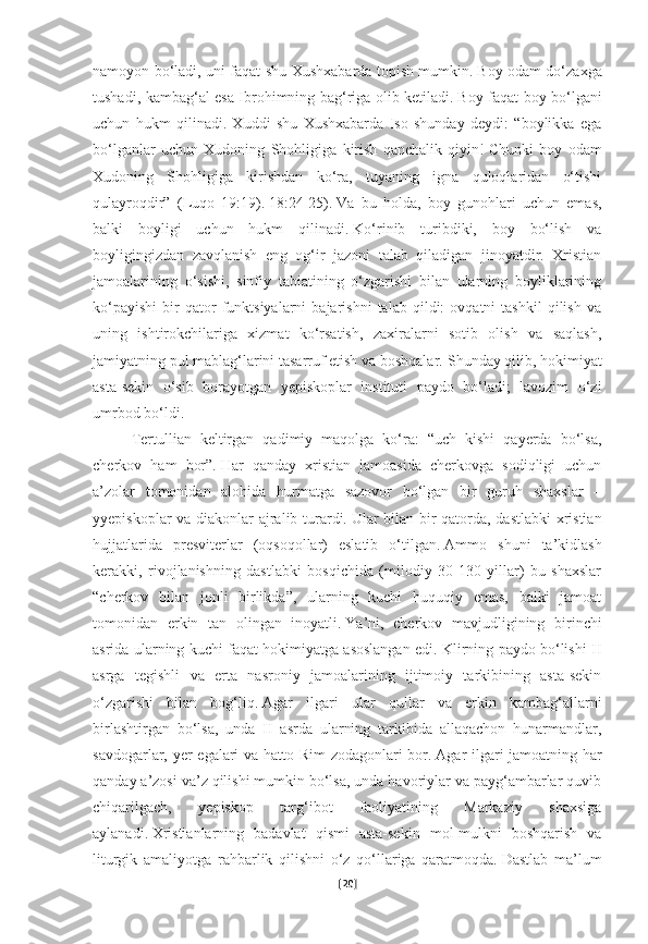 namoyon bo‘ladi, uni faqat shu Xushxabarda topish mumkin.   Boy odam do‘zaxga
tushadi, kambag‘al esa Ibrohimning bag‘riga olib ketiladi.   Boy faqat boy bo‘lgani
uchun   hukm   qilinadi.   Xuddi   shu   Xushxabarda   Iso   shunday   deydi:   “boylikka   ega
bo‘lganlar   uchun   Xudoning   Shohligiga   kirish   qanchalik   qiyin!   Chunki   boy   odam
Xudoning   Shohligiga   kirishdan   ko‘ra,   tuyaning   igna   quloqlaridan   o‘tishi
qulayroqdir”   (Luqo   19:19).   18:24-25).   Va   bu   holda,   boy   gunohlari   uchun   emas,
balki   boyligi   uchun   hukm   qilinadi.   Ko‘rinib   turibdiki,   boy   bo‘lish   va
boyligingizdan   zavqlanish   eng   og‘ir   jazoni   talab   qiladigan   jinoyatdir.   Xristian
jamoalarining   o‘sishi,   sinfiy   tabiatining   o‘zgarishi   bilan   ularning   boyliklarining
ko‘payishi   bir   qator   funktsiyalarni   bajarishni   talab   qildi:   ovqatni   tashkil   qilish   va
uning   ishtirokchilariga   xizmat   ko‘rsatish,   zaxiralarni   sotib   olish   va   saqlash,
jamiyatning pul mablag‘larini tasarruf etish va boshqalar.   Shunday qilib, hokimiyat
asta-sekin   o‘sib   borayotgan   yepiskoplar   instituti   paydo   bo‘ladi;   lavozim   o‘zi
umrbod bo‘ldi.
Tertullian   keltirgan   qadimiy   maqolga   ko‘ra:   “uch   kishi   qayerda   bo‘lsa,
cherkov   ham   bor”.   Har   qanday   xristian   jamoasida   cherkovga   sodiqligi   uchun
a’zolar   tomonidan   alohida   hurmatga   sazovor   bo‘lgan   bir   guruh   shaxslar   –
yyepiskoplar va diakonlar ajralib turardi.   Ular bilan bir qatorda, dastlabki xristian
hujjatlarida   presviterlar   (oqsoqollar)   eslatib   o‘tilgan.   Ammo   shuni   ta’kidlash
kerakki,   rivojlanishning   dastlabki   bosqichida   (milodiy   30-130   yillar)   bu   shaxslar
“cherkov   bilan   jonli   birlikda”,   ularning   kuchi   huquqiy   emas,   balki   jamoat
tomonidan   erkin   tan   olingan   inoyatli.   Ya’ni,   cherkov   mavjudligining   birinchi
asrida ularning kuchi faqat hokimiyatga asoslangan edi. Klirning paydo bo‘lishi II
asrga   tegishli   va   erta   nasroniy   jamoalarining   ijtimoiy   tarkibining   asta-sekin
o‘zgarishi   bilan   bog‘liq.   Agar   ilgari   ular   qullar   va   erkin   kambag‘allarni
birlashtirgan   bo‘lsa,   unda   II   asrda   ularning   tarkibida   allaqachon   hunarmandlar,
savdogarlar, yer egalari va hatto Rim zodagonlari bor.   Agar ilgari jamoatning har
qanday a’zosi va’z qilishi mumkin bo‘lsa, unda havoriylar va payg‘ambarlar quvib
chiqarilgach,   yepiskop   targ‘ibot   faoliyatining   Markaziy   shaxsiga
aylanadi.   Xristianlarning   badavlat   qismi   asta-sekin   mol-mulkni   boshqarish   va
liturgik   amaliyotga   rahbarlik   qilishni   o‘z   qo‘llariga   qaratmoqda.   Dastlab   ma’lum
[ 20 ] 