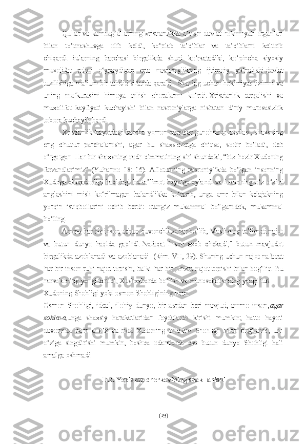 Qullar va kambag‘allarning xristianlikka o‘tishi davlat  hokimiyati organlari
bilan   to‘qnashuvga   olib   keldi,   ko‘plab   ta’qiblar   va   ta’qiblarni   keltirib
chiqardi.   Bularning   barchasi   birgalikda   shuni   ko‘rsatadiki,   ko‘pincha   siyosiy
muxolifat   rolini   o‘ynaydigan   erta   nasroniylikning   ijtimoiy   yo‘nalishi   davlat
tuzilishiga ma’lum bir tahdid sifatida qaraldi.   Shuning uchun hokimiyat tizimni va
uning   mafkurasini   himoya   qilish   choralarini   ko‘rdi.   Xristianlik   tarqalishi   va
muxolifat   kayfiyati   kuchayishi   bilan   nasroniylarga   nisbatan   diniy   murosasizlik
tobora kuchayib bordi.
Xristianlik  hayotdagi  barcha yomon narsalar  gunohning hosilasi,  shaxsning
eng   chuqur   parchalanishi,   agar   bu   shaxs   chetga   chiqsa,   sodir   bo‘ladi,   deb
o‘rgatgan . Har bir shaxsning qadr-qimmatining siri shundaki, “biz hozir Xudoning
farzandlarimiz”   (Yuhanno   18:   16).   Aflotunning   nasroniylikda   bo‘lgan   insonning
Xudoga aloqadorligi haqidagi bu ta’limot hayotga aylandi va insonning o‘z-o‘zini
anglashini   misli   ko‘rilmagan   balandlikka   ko‘tarib,   unga   amr   bilan   kelajakning
yorqin   istiqbollarini   ochib   berdi:   otangiz   mukammal   bo‘lganidek,   mukammal
bo‘ling.              
Ammo har bir inson uchun quvonchli xabar bo‘lib, Masihning ta’limoti najot
va   butun   dunyo   haqida   gapirdi.   Nafaqat   inson   azob   chekadi;"   butun   mavjudot
birgalikda azoblanadi va azoblanadi   (Rim.   VII, 29).   Shuning uchun najot nafaqat
har bir inson ruhi najot topishi, balki har bir jonzot najot topishi bilan bog‘liq.   Bu
narsalarning yangi tartibi, Xushxabarda bo‘lish va munosabatlarning yangi turi
Xudoning Shohligi yoki osmon Shohligining nomi.
Osmon   Shohligi,   ideal,   ilohiy   dunyo,   bir   asrdan   beri   mavjud,   ammo   inson, agar
xohlasa, unga   shaxsiy   harakatlaridan   foydalanib   kirishi   mumkin;   hatto   hayoti
davomida   ham   u   o‘z   qalbida   Xudoning   ob'ektiv   Shohligi   bilan   bog‘lanib,   uni
o‘ziga   singdirishi   mumkin,   boshqa   odamlarda   esa   butun   dunyo   Shohligi   hali
amalga oshmadi.
II.2. Yepiskop cherkovining shakllanishi
[ 23 ] 