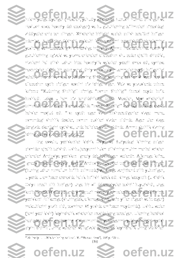 hokimiyatiga tayangan (masalan, yahudiy-xristianlar Butrusni hurmat qilishgan va
Pavlusni   soxta   havoriy   deb   atashgan)   va   bu   guruhlarning   ta’limotlari   o‘rtasidagi
ziddiyatlar   aniq   tan   olingan.   Xristianlar   birligini   saqlab   qolish   tarafdori   bo‘lgan
odamlar,   Butrusning   ikkinchi   maktubi   kabi   asarlarni   tarqatishdi,   an'analarning
yaxlitligi va muqaddasligini o‘rnatishga intilishdi. Ammo II asrda alohida nasroniy
guruhlarining   og‘zaki   va   yozma   an'analari   allaqachon   shu   qadar   ajralib   chiqdiki,
nizolarni   hal   qilish   uchun   bitta   havoriylik   vakolati   yetarli   emas   edi,   ayniqsa
nasroniylar oldida bir qator yangi diniy va axloqiy muammolar paydo bo‘lganligi
sababli. Birinchisi, masalan, Xudoning Shohligi va uning boshlanish vaqti haqida
allaqachon   aytib   o‘tilgan   savolni   o‘z   ichiga   olgan.   Va'z   va   yozuvlarda   tobora
ko‘proq   “Xudoning   Shohligi"   o‘rniga   “osmon   Shohligi”   iborasi   paydo   bo‘la
boshladi.   Lekin   u   ham   o‘z   tanqidchilarini   topdi.   Masalan,   Misr   xristianlari
tomonidan e'zozlangan  Tomas Injilida “osmon Shohligi” haqidagi da’voga qarshi
bahslar   mavjud   edi.   “Iso   aytdi:   agar   sizni   boshqaradiganlar   sizga:   mana,
osmondagi   shohlik   desalar,   osmon   qushlari   sizdan   oldinda.   Agar   ular   sizga
dengizda ekanligini aytishsa, unda baliqlar sizdan oldinda. Ammo shohlik sizning
ichingizda va sizning ichingizda” 17
.
Eng   avvalo,   yepiskoplar   kichik   Osiyo   va   Suriyadagi   klirning   qolgan
qismidan ajralib turishdi. Ushbu jarayonni hukm qilishning muhim manbai xristian
an'analari   Antioxiya   yepiskop   Ignatiy   deb   hisoblagan   xatlardir.   Afsonaga   ko‘ra,
Ignatiy   imperator   Trayan   davrida   Antioxiya   hukumati   tomonidan   hukm   qilingan
(buning uchun noma'lum bo‘lib qolmoqda) va Rimga zanjirband qilib yuborilgan,
u yerda u amfiteatr arenasida halok bo‘lishi kerak edi. Rimga ketayotib (u Kichik
Osiyo   orqali   olib   borilgan)   unga   bir   xil   delegatsiyalar   tashrif   buyurishdi,   unga
kotib hamrohlik qildi, u Ignatiyning turli nasroniy jamoalariga, shuningdek Smirna
yepiskopi Polikarpga (shuningdek, afsonaga ko‘ra, ko‘p yillar o‘tgach vafot etgan)
maktublarini   yozib oldi,  taxminan 86  yoshda  amfiteatr   maydonida). Ushbu  xatlar
(jami yetti kishi) keyinchalik xristianlar orasida keng tarqalgan. Ularning barchasi
haqiqatan   ham   Ignatiusning   o‘zi   tomonidan   yaratilganmi   yoki   yo‘qligini   aytish
qiyin: ehtimol, uning xabarlari va og‘zaki ta'limotlari keyinchalik uning izdoshlari
17
  Zelinskiy F. F. Xristianlikning raqiblari.   M.: “Maktab-Press”, 1996-y.   459-b.
[ 25 ] 