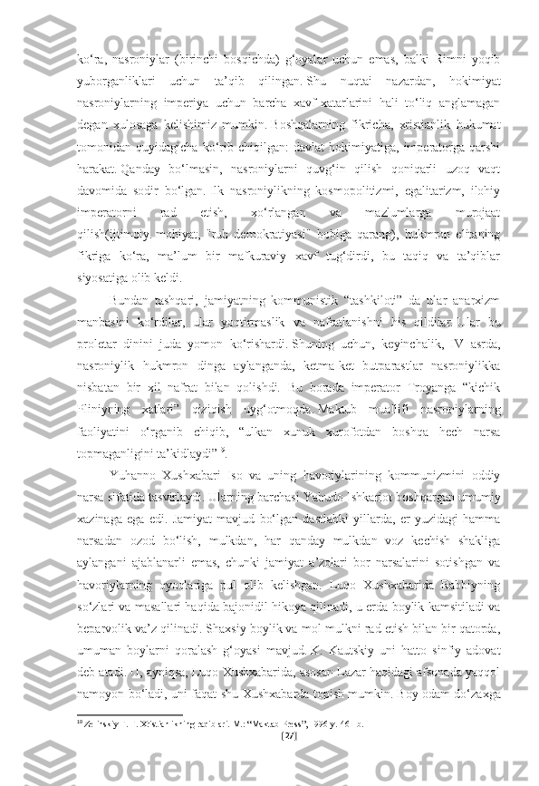 ko‘ra,   nasroniylar   (birinchi   bosqichda)   g‘oyalar   uchun   emas,   balki   Rimni   yoqib
yuborganliklari   uchun   ta’qib   qilingan.   Shu   nuqtai   nazardan,   hokimiyat
nasroniylarning   imperiya   uchun   barcha   xavf-xatarlarini   hali   to‘liq   anglamagan
degan   xulosaga   kelishimiz   mumkin.   Boshqalarning   fikricha,   xristianlik   hukumat
tomonidan   quyidagicha   ko‘rib   chiqilgan:   davlat   hokimiyatiga,   imperatorga   qarshi
harakat.   Qanday   bo‘lmasin,   nasroniylarni   quvg‘in   qilish   qoniqarli   uzoq   vaqt
davomida   sodir   bo‘lgan.   Ilk   nasroniylikning   kosmopolitizmi,   egalitarizm,   ilohiy
imperatorni   rad   etish,   xo‘rlangan   va   mazlumlarga   murojaat
qilish(ijtimoiy.   mohiyat,   "ruh   demokratiyasi"   bobiga   qarang),   hukmron   elitaning
fikriga   ko‘ra,   ma’lum   bir   mafkuraviy   xavf   tug‘dirdi,   bu   taqiq   va   ta’qiblar
siyosatiga olib keldi.
Bundan   tashqari,   jamiyatning   kommunistik   “tashkiloti”   da   ular   anarxizm
manbasini   ko‘rdilar,   ular   yoqtirmaslik   va   nafratlanishni   his   qildilar.   Ular   bu
proletar   dinini   juda   yomon   ko‘rishardi.   Shuning   uchun,   keyinchalik,   IV   asrda,
nasroniylik   hukmron   dinga   aylanganda,   ketma-ket   butparastlar   nasroniylikka
nisbatan   bir   xil   nafrat   bilan   qolishdi.   Bu   borada   imperator   Troyanga   “kichik
Pliniyning   xatlari”   qiziqish   uyg‘otmoqda.   Maktub   muallifi   nasroniylarning
faoliyatini   o‘rganib   chiqib,   “ulkan   xunuk   xurofotdan   boshqa   hech   narsa
topmaganligini ta’kidlaydi” 19
.
Yuhanno   Xushxabari   Iso   va   uning   havoriylarining   kommunizmini   oddiy
narsa sifatida tasvirlaydi.   Ularning barchasi Yahudo Ishkariot boshqargan umumiy
xazinaga   ega   edi.   Jamiyat   mavjud   bo‘lgan   dastlabki   yillarda,   er   yuzidagi   hamma
narsadan   ozod   bo‘lish,   mulkdan,   har   qanday   mulkdan   voz   kechish   shakliga
aylangani   ajablanarli   emas,   chunki   jamiyat   a’zolari   bor   narsalarini   sotishgan   va
havoriylarning   oyoqlariga   pul   olib   kelishgan.   Luqo   Xushxabarida   Rabbiyning
so‘zlari va masallari haqida bajonidil hikoya qilinadi, u erda boylik kamsitiladi va
beparvolik va’z qilinadi. Shaxsiy boylik va mol-mulkni rad etish bilan bir qatorda,
umuman   boylarni   qoralash   g‘oyasi   mavjud.   K.   Kautskiy   uni   hatto   sinfiy   adovat
deb atadi. U, ayniqsa, Luqo Xushxabarida, asosan Lazar haqidagi afsonada yaqqol
namoyon bo‘ladi, uni faqat shu Xushxabarda topish mumkin.   Boy odam do‘zaxga
19
  Zelinskiy F. F. Xristianlikning raqiblari.   M.: “Maktab-Press”, 1996-y.   461-b.
[ 27 ] 