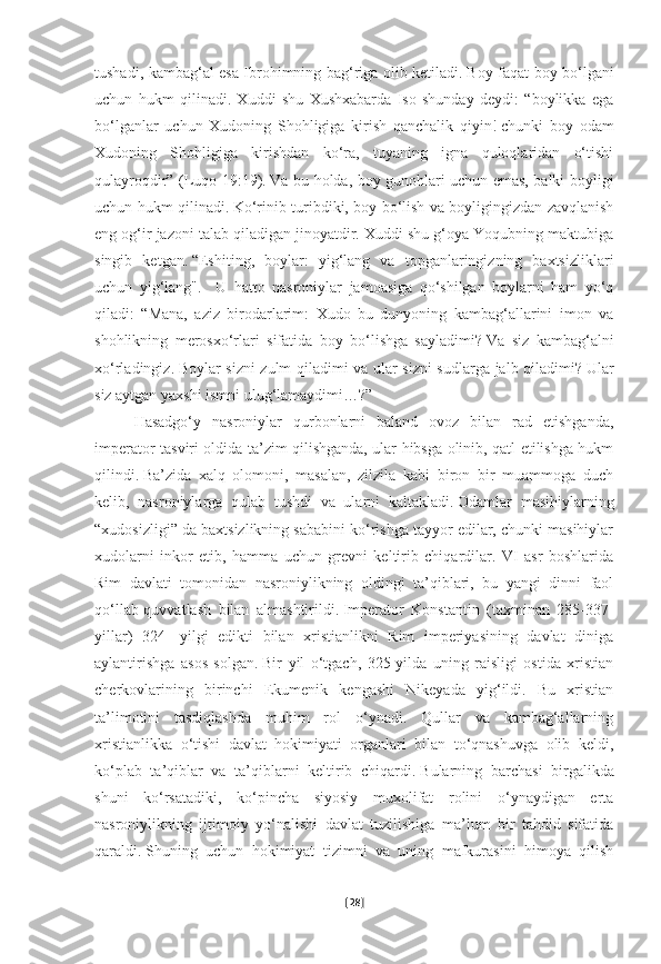 tushadi, kambag‘al esa Ibrohimning bag‘riga olib ketiladi.   Boy faqat boy bo‘lgani
uchun   hukm   qilinadi.   Xuddi   shu   Xushxabarda   Iso   shunday   deydi:   “boylikka   ega
bo‘lganlar   uchun   Xudoning   Shohligiga   kirish   qanchalik   qiyin!   chunki   boy   odam
Xudoning   Shohligiga   kirishdan   ko‘ra,   tuyaning   igna   quloqlaridan   o‘tishi
qulayroqdir” (Luqo 19:19).   Va bu holda, boy gunohlari uchun emas, balki boyligi
uchun hukm qilinadi.   Ko‘rinib turibdiki, boy bo‘lish va boyligingizdan zavqlanish
eng og‘ir jazoni talab qiladigan jinoyatdir. Xuddi shu g‘oya Yoqubning maktubiga
singib   ketgan.   “Eshiting,   boylar:   yig‘lang   va   topganlaringizning   baxtsizliklari
uchun   yig‘lang".     U   hatto   nasroniylar   jamoasiga   qo‘shilgan   boylarni   ham   yo‘q
qiladi:   “Mana,   aziz   birodarlarim:   Xudo   bu   dunyoning   kambag‘allarini   imon   va
shohlikning   merosxo‘rlari   sifatida   boy   bo‘lishga   sayladimi?   Va   siz   kambag‘alni
xo‘rladingiz.   Boylar sizni zulm qiladimi va ular sizni sudlarga jalb qiladimi?   Ular
siz aytgan yaxshi ismni ulug‘lamaydimi…?”
Hasadgo‘y   nasroniylar   qurbonlarni   baland   ovoz   bilan   rad   etishganda,
imperator tasviri oldida ta’zim qilishganda, ular hibsga olinib, qatl etilishga hukm
qilindi.   Ba’zida   xalq   olomoni,   masalan,   zilzila   kabi   biron   bir   muammoga   duch
kelib,   nasroniylarga   qulab   tushdi   va   ularni   kaltakladi.   Odamlar   masihiylarning
“xudosizligi” da baxtsizlikning sababini ko‘rishga tayyor edilar, chunki masihiylar
xudolarni   inkor   etib,   hamma   uchun   grevni   keltirib   chiqardilar.   VI   asr   boshlarida
Rim   davlati   tomonidan   nasroniylikning   oldingi   ta’qiblari,   bu   yangi   dinni   faol
qo‘llab-quvvatlash   bilan   almashtirildi.   Imperator   Konstantin   (taxminan   285-337-
yillar)   324-   yilgi   edikti   bilan   xristianlikni   Rim   imperiyasining   davlat   diniga
aylantirishga   asos   solgan.   Bir   yil   o‘tgach,   325-yilda   uning   raisligi   ostida   xristian
cherkovlarining   birinchi   Ekumenik   kengashi   Nikeyada   yig‘ildi.   Bu   xristian
ta’limotini   tasdiqlashda   muhim   rol   o‘ynadi.   Qullar   va   kambag‘allarning
xristianlikka   o‘tishi   davlat   hokimiyati   organlari   bilan   to‘qnashuvga   olib   keldi,
ko‘plab   ta’qiblar   va   ta’qiblarni   keltirib   chiqardi.   Bularning   barchasi   birgalikda
shuni   ko‘rsatadiki,   ko‘pincha   siyosiy   muxolifat   rolini   o‘ynaydigan   erta
nasroniylikning   ijtimoiy   yo‘nalishi   davlat   tuzilishiga   ma’lum   bir   tahdid   sifatida
qaraldi.   Shuning   uchun   hokimiyat   tizimni   va   uning   mafkurasini   himoya   qilish
[ 28 ] 