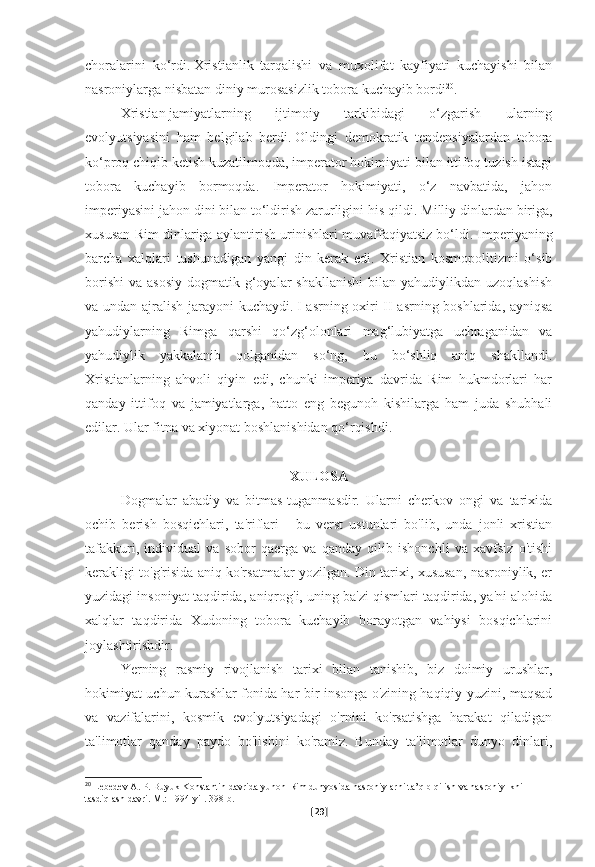 choralarini   ko‘rdi.   Xristianlik   tarqalishi   va   muxolifat   kayfiyati   kuchayishi   bilan
nasroniylarga nisbatan diniy murosasizlik tobora kuchayib bordi 20
.
  Xristian   jamiyatlarning   ijtimoiy   tarkibidagi   o‘zgarish   ularning
evolyutsiyasini   ham   belgilab   berdi.   Oldingi   demokratik   tendensiyalardan   tobora
ko‘proq chiqib ketish kuzatilmoqda, imperator hokimiyati bilan ittifoq tuzish istagi
tobora   kuchayib   bormoqda.   Imperator   hokimiyati,   o‘z   navbatida,   jahon
imperiyasini jahon dini bilan to‘ldirish zarurligini his qildi.   Milliy dinlardan biriga,
xususan Rim dinlariga aylantirish urinishlari muvaffaqiyatsiz bo‘ldi.   Imperiyaning
barcha   xalqlari   tushunadigan   yangi   din   kerak   edi.   Xristian   kosmopolitizmi   o‘sib
borishi  va  asosiy  dogmatik  g‘oyalar   shakllanishi  bilan  yahudiylikdan uzoqlashish
va undan ajralish jarayoni  kuchaydi.   I asrning oxiri-II asrning boshlarida, ayniqsa
yahudiylarning   Rimga   qarshi   qo‘zg‘olonlari   mag‘lubiyatga   uchraganidan   va
yahudiylik   yakkalanib   qolganidan   so‘ng,   bu   bo‘shliq   aniq   shakllandi.
Xristianlarning   ahvoli   qiyin   edi,   chunki   imperiya   davrida   Rim   hukmdorlari   har
qanday   ittifoq   va   jamiyatlarga,   hatto   eng   begunoh   kishilarga   ham   juda   shubhali
edilar.   Ular fitna va xiyonat boshlanishidan qo‘rqishdi.
XULOSA
Dogmalar   abadiy   va   bitmas-tuganmasdir.   Ularni   cherkov   ongi   va   tarixida
ochib   berish   bosqichlari,   ta'riflari   -   bu   verst   ustunlari   bo'lib,   unda   jonli   xristian
tafakkuri,   individual   va   sobor   qaerga   va   qanday   qilib   ishonchli   va   xavfsiz   o'tishi
kerakligi to'g'risida aniq ko'rsatmalar yozilgan. Din tarixi, xususan, nasroniylik, er
yuzidagi insoniyat taqdirida, aniqrog'i, uning ba'zi qismlari taqdirida, ya'ni alohida
xalqlar   taqdirida   Xudoning   tobora   kuchayib   borayotgan   vahiysi   bosqichlarini
joylashtirishdir.
Yerning   rasmiy   rivojlanish   tarixi   bilan   tanishib,   biz   doimiy   urushlar,
hokimiyat uchun kurashlar fonida har bir insonga o'zining haqiqiy yuzini, maqsad
va   vazifalarini,   kosmik   evolyutsiyadagi   o'rnini   ko'rsatishga   harakat   qiladigan
ta'limotlar   qanday   paydo   bo'lishini   ko'ramiz.   Bunday   ta'limotlar   dunyo   dinlari,
20
  Lebedev A. P. Buyuk Konstantin davrida yunon-Rim dunyosida nasroniylarni ta’qib qilish va nasroniylikni 
tasdiqlash davri.   M.: 1994-yil.   398-b.  
[ 29 ] 