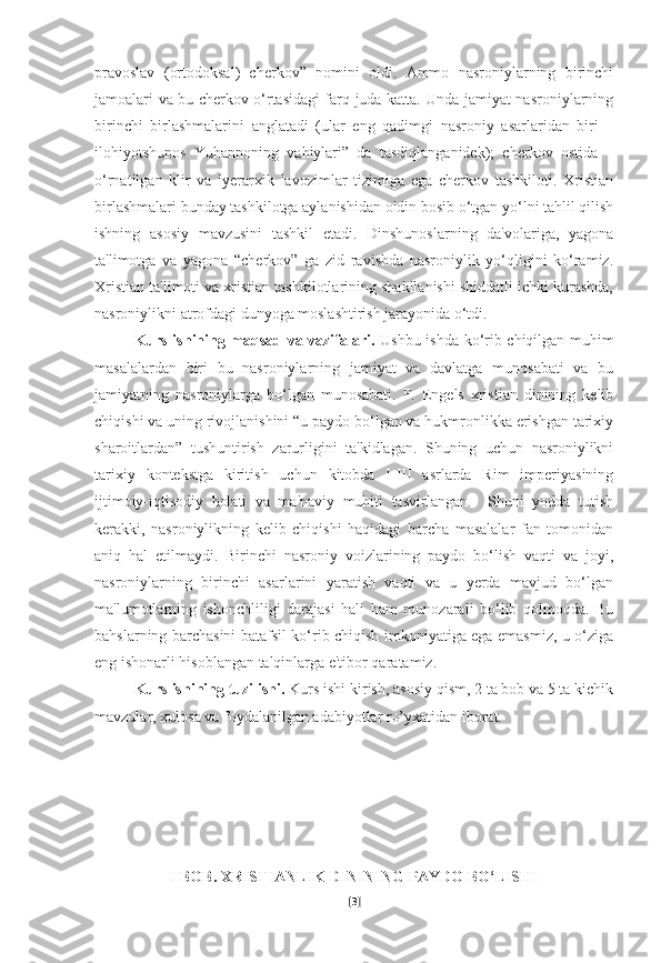 pravoslav   (ortodoksal)   cherkov”   nomini   oldi.   Ammo   nasroniylarning   birinchi
jamoalari va bu cherkov o‘rtasidagi farq juda katta. Unda jamiyat nasroniylarning
birinchi   birlashmalarini   anglatadi   (ular   eng   qadimgi   nasroniy   asarlaridan   biri   –
ilohiyotshunos   Yuhannoning   vahiylari”   da   tasdiqlanganidek);   cherkov   ostida   –
o‘rnatilgan   klir   va   iyerarxik   lavozimlar   tizimiga   ega   cherkov   tashkiloti.   Xristian
birlashmalari bunday tashkilotga aylanishidan oldin bosib o‘tgan yo‘lni tahlil qilish
ishning   asosiy   mavzusini   tashkil   etadi.   Dinshunoslarning   da'volariga,   yagona
ta'limotga   va   yagona   “cherkov”   ga   zid   ravishda   nasroniylik   yo‘qligini   ko‘ramiz.
Xristian ta'limoti va xristian tashkilotlarining shakllanishi shiddatli ichki kurashda,
nasroniylikni atrofdagi dunyoga moslashtirish jarayonida o‘tdi.
Kurs ishining maqsad va vazifalari.   Ushbu ishda ko‘rib chiqilgan muhim
masalalardan   biri   bu   nasroniylarning   jamiyat   va   davlatga   munosabati   va   bu
jamiyatning   nasroniylarga   bo‘lgan   munosabati.   F.   Engels   xristian   dinining   kelib
chiqishi va uning rivojlanishini “u paydo bo‘lgan va hukmronlikka erishgan tarixiy
sharoitlardan”   tushuntirish   zarurligini   ta'kidlagan.   Shuning   uchun   nasroniylikni
tarixiy   kontekstga   kiritish   uchun   kitobda   I-III   asrlarda   Rim   imperiyasining
ijtimoiy-iqtisodiy   holati   va   ma'naviy   muhiti   tasvirlangan.     Shuni   yodda   tutish
kerakki,   nasroniylikning   kelib   chiqishi   haqidagi   barcha   masalalar   fan   tomonidan
aniq   hal   etilmaydi.   Birinchi   nasroniy   voizlarining   paydo   bo‘lish   vaqti   va   joyi,
nasroniylarning   birinchi   asarlarini   yaratish   vaqti   va   u   yerda   mavjud   bo‘lgan
ma'lumotlarning   ishonchliligi   darajasi   hali   ham   munozarali   bo‘lib   qolmoqda.   Bu
bahslarning barchasini batafsil ko‘rib chiqish imkoniyatiga ega emasmiz, u o‘ziga
eng ishonarli hisoblangan talqinlarga e'tibor qaratamiz.
Kurs ishining tuzilishi.  Kurs ishi kirish, asosiy qism, 2 ta bob va 5 ta kichik
mavzular, xulosa va foydalanilgan adabiyotlar ro’yxatidan iborat.
I BOB.  XRISTIANLIK DININING PAYDO BO‘LISHI
[ 3 ] 