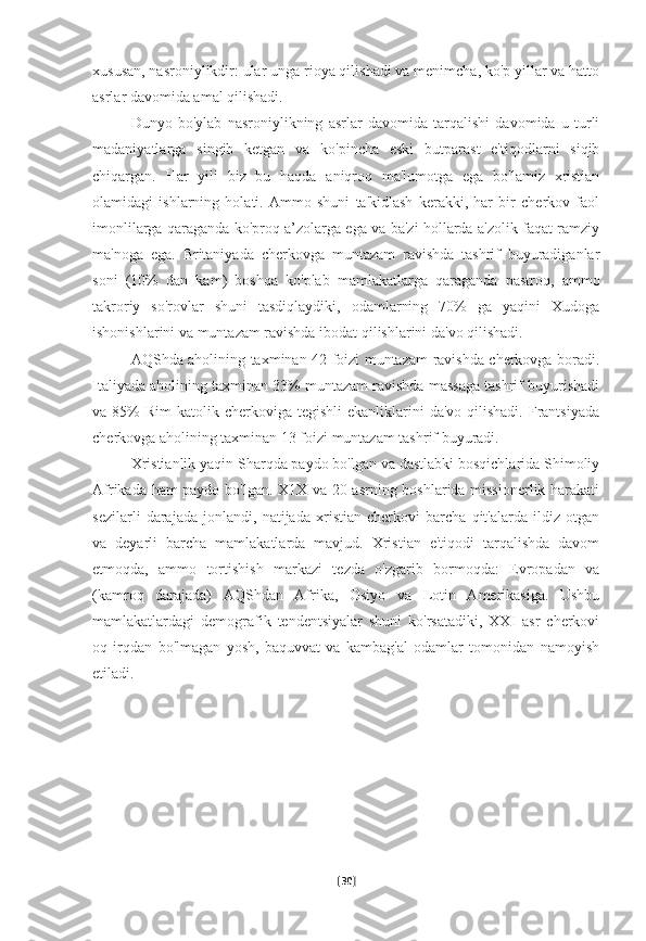 xususan, nasroniylikdir: ular unga rioya qilishadi va menimcha, ko'p yillar va hatto
asrlar davomida amal qilishadi.
Dunyo   bo'ylab   nasroniylikning   asrlar   davomida   tarqalishi   davomida   u   turli
madaniyatlarga   singib   ketgan   va   ko'pincha   eski   butparast   e'tiqodlarni   siqib
chiqargan.   Har   yili   biz   bu   haqda   aniqroq   ma'lumotga   ega   bo'lamiz   xristian
olamidagi   ishlarning   holati.   Ammo   shuni   ta'kidlash   kerakki,   har   bir   cherkov   faol
imonlilarga qaraganda ko'proq a’zolarga ega va ba'zi hollarda a'zolik faqat ramziy
ma'noga   ega.   Britaniyada   cherkovga   muntazam   ravishda   tashrif   buyuradiganlar
soni   (10%   dan   kam)   boshqa   ko'plab   mamlakatlarga   qaraganda   pastroq,   ammo
takroriy   so'rovlar   shuni   tasdiqlaydiki,   odamlarning   70%   ga   yaqini   Xudoga
ishonishlarini va muntazam ravishda ibodat qilishlarini da'vo qilishadi. 
AQShda aholining taxminan 42 foizi muntazam ravishda cherkovga boradi.
Italiyada aholining taxminan 33% muntazam ravishda massaga tashrif buyurishadi
va 85%   Rim  katolik  cherkoviga tegishli  ekanliklarini  da'vo  qilishadi.  Frantsiyada
cherkovga aholining taxminan 13 foizi muntazam tashrif buyuradi.
Xristianlik yaqin Sharqda paydo bo'lgan va dastlabki bosqichlarida Shimoliy
Afrikada ham paydo bo'lgan. X1X va 20-asrning boshlarida missionerlik harakati
sezilarli   darajada   jonlandi,   natijada   xristian   cherkovi   barcha   qit'alarda   ildiz   otgan
va   deyarli   barcha   mamlakatlarda   mavjud.   Xristian   e'tiqodi   tarqalishda   davom
etmoqda,   ammo   tortishish   markazi   tezda   o'zgarib   bormoqda:   Evropadan   va
(kamroq   darajada)   AQShdan   Afrika,   Osiyo   va   Lotin   Amerikasiga.   Ushbu
mamlakatlardagi   demografik   tendentsiyalar   shuni   ko'rsatadiki,   XXI   asr   cherkovi
oq   irqdan   bo'lmagan   yosh,   baquvvat   va   kambag'al   odamlar   tomonidan   namoyish
etiladi. 
[ 30 ] 